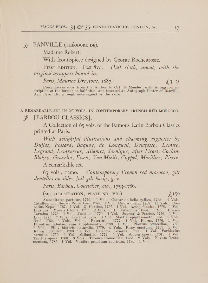  57 BANVILLE (rHEoporeE Db). Madame Robert. With frontispiece designed by George Rochegrosse. First Epition. Post 8vo. Half cloth, uncut, with the original wrappers bound in. Paris, Maurice Dreyfous, 1887. of ass Presentation copy from the Author to Catulle Mendes, with Autograph in- scription of the former on half title, and inserted an Autograph Letter of Banville, 2 pp., 8vo, also a rough note signed by the same. A REMARKABLE SET IN 65 VOLS. IN CONTEMPORARY FRENCH RED MOROCCO. 58 [BARBOU CLASSICS]. A Collection of 65 vols. of the Famous Latin Barbou Classics printed at Paris. With delightful illustrations and charming vignettes by Duflos, Fessard, Baquoy, de Longueil, Delafosse, Lemire, Legrand, Lempereur, Aliamet, Sornique, after Picart, Cochin, Blakey, Gravelot, Eisen, Van-Mieils, Coypel, Mariltier, Pierre. A remarkable set. 65 vols., 12mo. Contemporary French red morocco, gilt dentelles on sides, full gilt backs, g. e. Paris, Barbou, Coustelter, etc., 11753-1786. (SEE ILLUSTRATION, PLATE NO. VII.) £150 Amoenitates poeticae, 1779. 1 Vol. Caesar de bello gallico, 1755. 2 Vols. Catullus, Tibullus et Propertius, 1754. 1 Vol. Cicero opera, 1768. 14 Vols. Cor- nelius Nepos, 1767. 1 Vol. Q. Curtius, 1757. 1 Vol. Aesop fabulae, 1778. 1 Vol. Erasmus. More’s Utopia, 1777. 2 Vols. in 1. Eutropius, 1754. 1 Vol. Horace Carmina, 1775. 1 Vol. Justinus, 1770.1 Vol. -Juvenal &amp; Persius, 1776. 1 Vol. Livy, 1775. 7 Vols. Lucanus, 1767. 1 Vol. Martial epigrammata, 1754.. 2 Vols. Ovid, 1762. 3 Vols. Velleius Paterculus, 1777. 1 Vol. Florus, 1776. 1 Vol. Phaedrus fabulae, cum supplementis, 1783. 1 Vol. Plautus comoediae, 1759. 6 Vols. Pliny historia naturalis, 1779. 6 Vols. Pliny epistolae, 1769. 1 Vol. Rapin hortorum, 1780. ' 1 Vol. Sarcotis carmina, 1771. 1 Vol. Sarbievius carmina, 1759. 1 Vol. Sallustius, 1774. 1 Vol. Seneca opera, 1761. 1 Vol. Tacitus opera, 1760. 3 Vols. Terence Comoediae, 1753. 2 Vols. Novum Testa- mentum, 1785. 1 Vol. Vaniére praedium rusticum, 1786. 1 Vol.