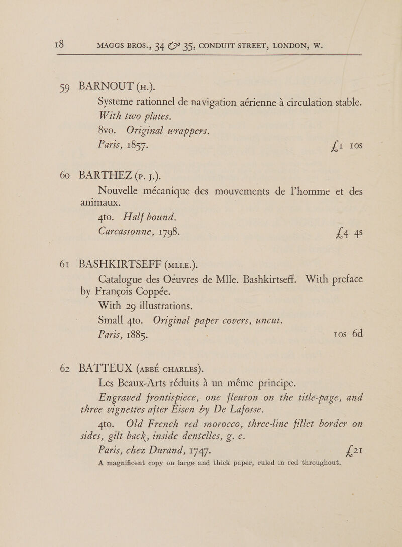 59 60 61 poe BARNOUT (x.). Systeme rationnel de navigation aérienne A circulation stable. With two plates. Svo. Original wrappers. Paris, 1857. pies BARTHEZ (. j.). Nouvelle mécanique des mouvements de l’homme et des animaux. | Ato. Half bound. Carcassonne, 1798. £4 4s BASHKIRTSEFF (Mi z.). Catalogue des Oeuvres de Mlle. Bashkirtseff. With preface by Francois Coppée. With 29 illustrations. Small gto. Original paper covers, uncut. Paris, 1885. tos 6d BATTEUX (apBE CHARLES). Les Beaux-Arts réduits 4 un méme principe. Engraved frontispiece, one fleuron on the title-page, and three vignettes after Eisen by De Lafosse. 4to. Old French red morocco, three-line fillet border on sides, gilt back, inside dentelles, g. e. Paris, chez Durand, 1747. pee A magnificent copy on large and thick paper, ruled in red throughout.