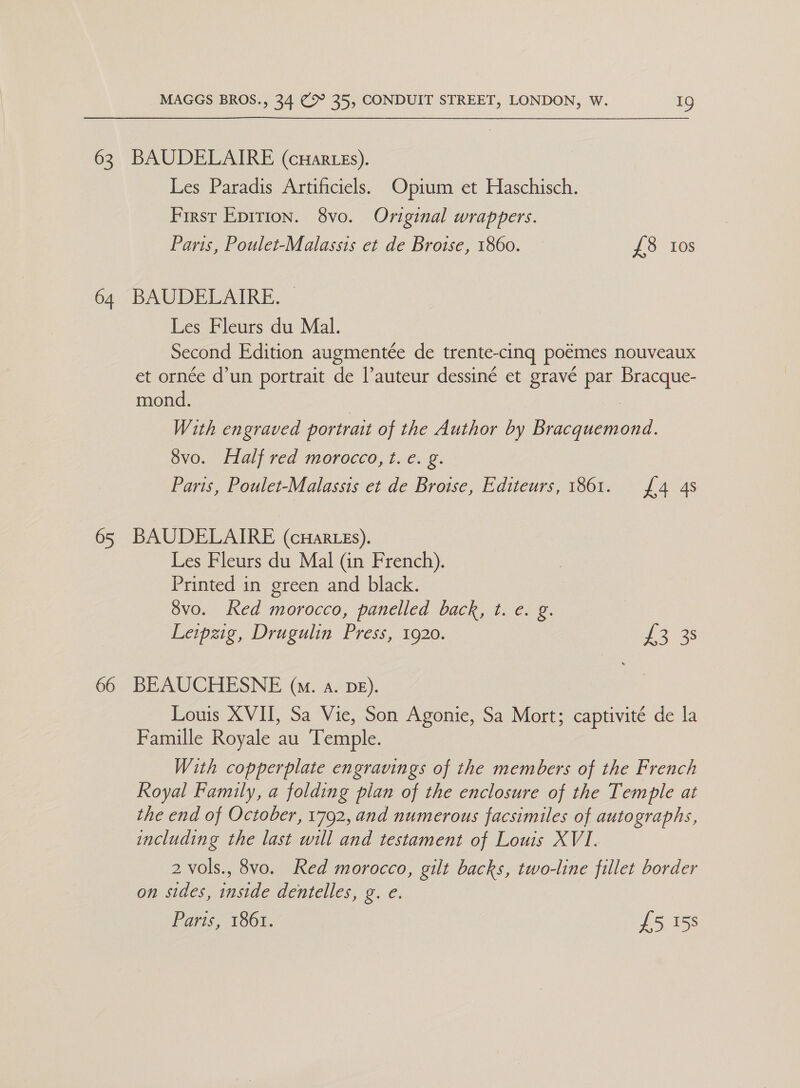 63 BAUDELAIRE (cuHartes). Les Paradis Artificiels. Opium et Haschisch. First Eprtion. 8vo. Original wrappers. Paris, Poulet-Malassis et de Brotse, 1860. £8 10s 64 BAUDELAIRE. Les Fleurs du Mal. Second Edition augmentée de trente-cing poemes nouveaux et ornce d’un portrait de l’auteur dessiné et gravé par ae mond. With engraved portrait of the Author by oe 8vo. Half red morocco, t. e. g. Paris, Poulet-Malassis et de Broise, Editeurs, 1861. £4 4s 65 BAUDELAIRE (cuHar es). Les Fleurs du Mal (in French). Printed in green and black. 3vo. Ked morocco, panelled back, t. e. g. Leipzig, Drugulin Press, 1920. 303s 66 BEAUCHESNE (am. a. DE). Louis XVII, Sa Vie, Son Agonie, Sa Mort; captivité de la Famille Royale au Temple. With copperplate engravings of the members of the French Royal Family, a folding plan of the enclosure of the Temple at the end of October, 1792, and numerous facsimiles of autographs, including the last will and testament of Louis XVI. 2 vols., 8vo. Red morocco, gilt backs, two-line fillet border on sides, inside dentelles, g. e. Paris, 1861. £5 158