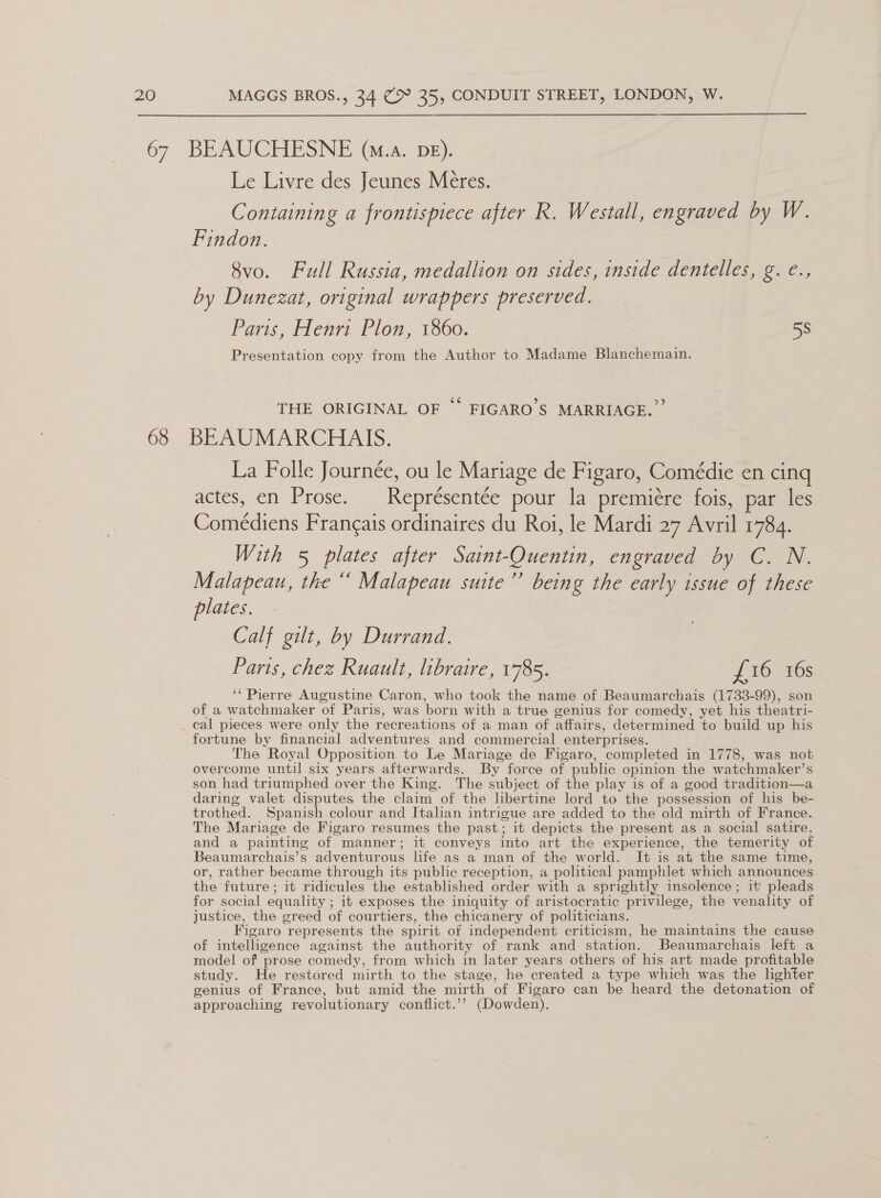 68 Le Livre des Jeunes Meéres. Containing a frontispiece after R. Westall, engraved by W. Findon. 8vo. Full Russia, medallion on sides, inside dentelles, g. €., by Dunezat, original wrappers preserved. Paris, Henri Plon, 1860. | 5S Presentation copy from the Author to Madame Blanchemain. THE ORIGINAL OF °° FIGARO’S MARRIAGE.” BEAUMARCHAIS. La Folle Journée, ou le Mariage de Figaro, Comédie en cing actes, en Prose. Représentée pour la premiére fois, par les Comédiens Frangais ordinaires du Roi, le Mardi 27 Avril 1784. With 5 plates after Saint-Quentin, engraved by C. N. Malapeau, the “ Malapeau suite’’ being the early issue of these plates. Calf gilt, by Durrand. Parts, chez Ruault, libraire, 1785. J 100s ‘“ Pierre Augustine Caron, who took the name of Beaumarchais (1733-99), son of a watchmaker of Paris, was born with a true genius for comedy, yet his theatri- cal pieces were only the recreations of a man of affairs, determined to build up his fortune by financial adventures and commercial enterprises. The Royal Opposition to Le Mariage de Figaro, completed in 1778, was not overcome until six years afterwards. By force of public opinion the watchmaker’s son had triumphed over the King. The subject of the play is of a good tradition—a daring valet disputes the claim of the lbertine lord to the possession of his be- trothed. Spanish colour and Italian intrigue are added to the old mirth of France. The Mariage de Figaro resumes the past; it depicts the present as a social satire, and a painting of manner; it conveys into art the experience, the temerity of Beaumarchais’s adventurous life as a man of the world. It is at the same time, or, rather became through its public reception, a political pamphlet which announces the future ; it ridicules the established order with a sprightly insolence ; it' pleads for social equality ; it exposes the iniquity of aristocratic privilege, the venality of justice, the greed of courtiers, the chicanery of politicians. Figaro represents the spirit of independent criticism, he maintains the cause of intelligence against the authority of rank and station. Beaumarchais left a model of prose comedy, from which in later years others of his art made profitable study. He restored mirth to the stage, he created a type which was the lighter genius of France, but amid the mirth of Figaro can be heard the detonation of approaching revolutionary conflict.’? (Dowden).