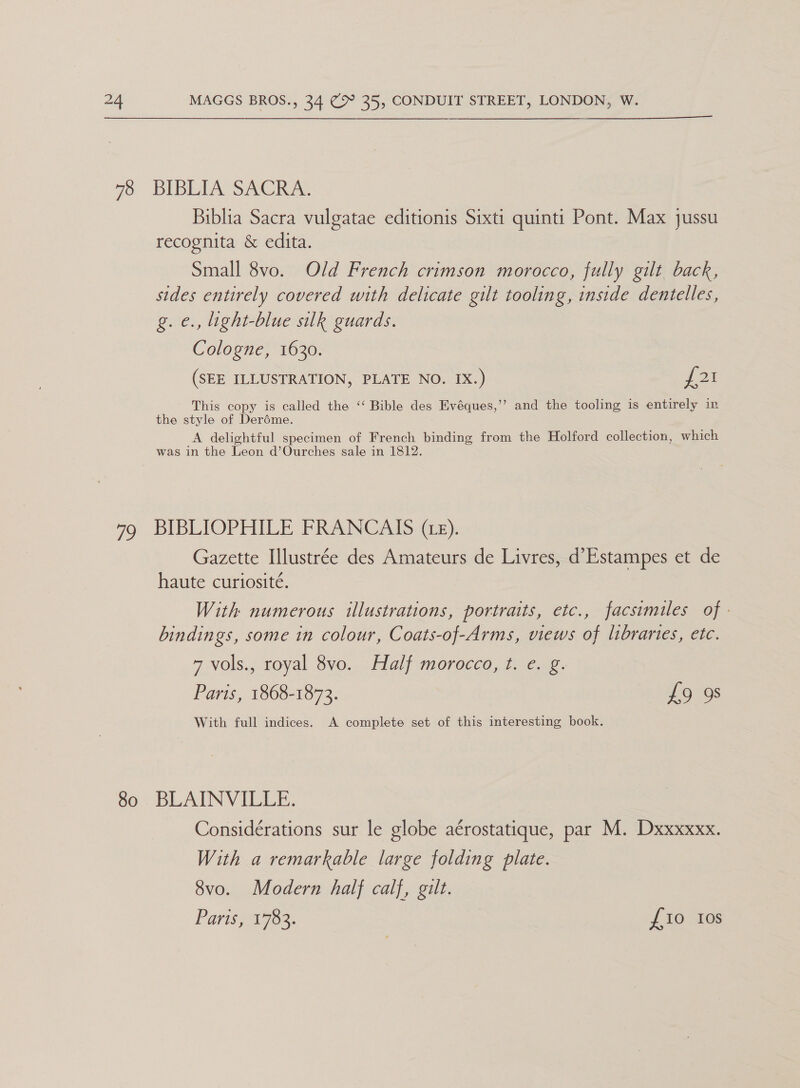 Biblia Sacra vulgatae editionis Sixti quinti Pont. Max jussu recognita & edita. Small 8vo. Old French crimson morocco, fully gilt back, sides entirely covered with delicate gilt tooling, inside dentelles, g.e., light-blue silk guards. Cologne, 1630. (SEE ILLUSTRATION, PLATE NO. IX.) {23 This copy is called the ‘“‘ Bible des Evéques,’’ and the tooling is entirely in the style of Deréme. A delightful specimen of French binding from the Holford collection, which was in the Leon d’Ourches sale in 1812. Gazette Illustrée des Amateurs de Livres, d’Estampes et de haute curiosité. With numerous illustrations, portraits, etc., facsimiles of - bindings, some in colour, Coats-of-Arms, views of libraries, etc. 7 Vols., royal Ovo... -ilalf morocco, 7.6.18. Paris, 1868-1873. 79's With full indices. A complete set of this interesting book. Considérations sur le globe aérostatique, par M. Dxxxxxx. With a remarkable large folding plate. 8vo. Modern half calf, gilt. Paris, 1783. £10 tos