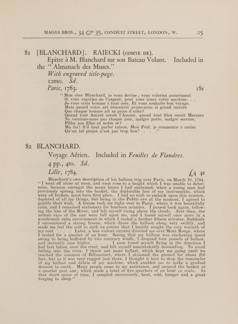 82 MAGGS BROS., 34 (> 25, CONDUIT STREET, LONDON, W. 25 Epitre a M. Blanchard sur son Bateau Volant. Included in the ““ Almanach des Muses.”’ With engraved title-page. Tomo a: Ea ea 702. 18s ‘Mon cher Blanchard, je vous devine; vous voleriez assurément Si vous espériez de argent, pour vous jouer votre machine. . Je vous crois homme a tout oser, Et vous souhaite bon voyage. Mais quand votre art réussiroit avons-nous si grand intérét Que chaque homme ait sa paire d’ailes? Quand tout Amant seroit l’Amour, quand tout filou seroit Mercure Ne verrions-nous pas chaque jour, malgré porte, malgré serrure, Piller nos filles et notre or? hes Ma foi! S’il faut parler raison, Mon Féal, je commence 4 croire Qu’un tel projet n’est pas trop bon! mee BLANCHARD. Voyage Aérien. Included in Feuilles de Flandres. 4 pp., 4to. Sd. Lille, 1784. £4 4s Blanchard’s own description of his balloon trip over Paris, on March 10, 1784. *‘T went off alone at noon, and soon rose to a height which I was unable to deter- mine, because amongst the many losses I had sustained, when a young man had previously sprung into the basket, the deplorable loss of my instruments, which were all broken, must have first place. I had no wish to embark upon this venture, depleted of all my things, but being in the Public eye at the moment, I agreed to gratify their wish. A breeze took me right over to Passy, where it was beautifully calm, and I remained stationary for fourteen minutes. I passed back again, follow- ing the line of the River, and felt myself rising above the clouds. Just then, the ardent rays of the sun were full upon me, and I found myself once more in a wondrously calm environment in which I rested a further fifteen minutes. Suddenly I encountered a strong breeze, which drove the balloon along very swiftly, and made me feel the cold to such an extent that I hastily sought the cosy warmth of my coat . . . Later, a less violent current directed me over Mont Rouge, where I rested for a quarter of an hour. Seeing that my balloon was slackening speed owing to being buffeted by two contrary winds, I dropped four pounds of ballast, and instantly rose higher. . . . I soon found myself flying in the direction I had last taken, over the river, and felt myself unmistakably descending. To avoid falling into the river, I threw out more ballast, which kept me going until we reached the common of Billancourt, where I skimmed the ground for about 200 feet, but as it was very rugged just there, I thought it best to drop the remainder of my ballast and débris of my machine, which enabled me to make a gradual descent to earth. Many people came to my assistance, and secured the basket at a quarter past one; which made a total of five quarters of an hour en route. In that short space of time, I sampled successively, heat, cold, hunger and a great longing to sleep.’’