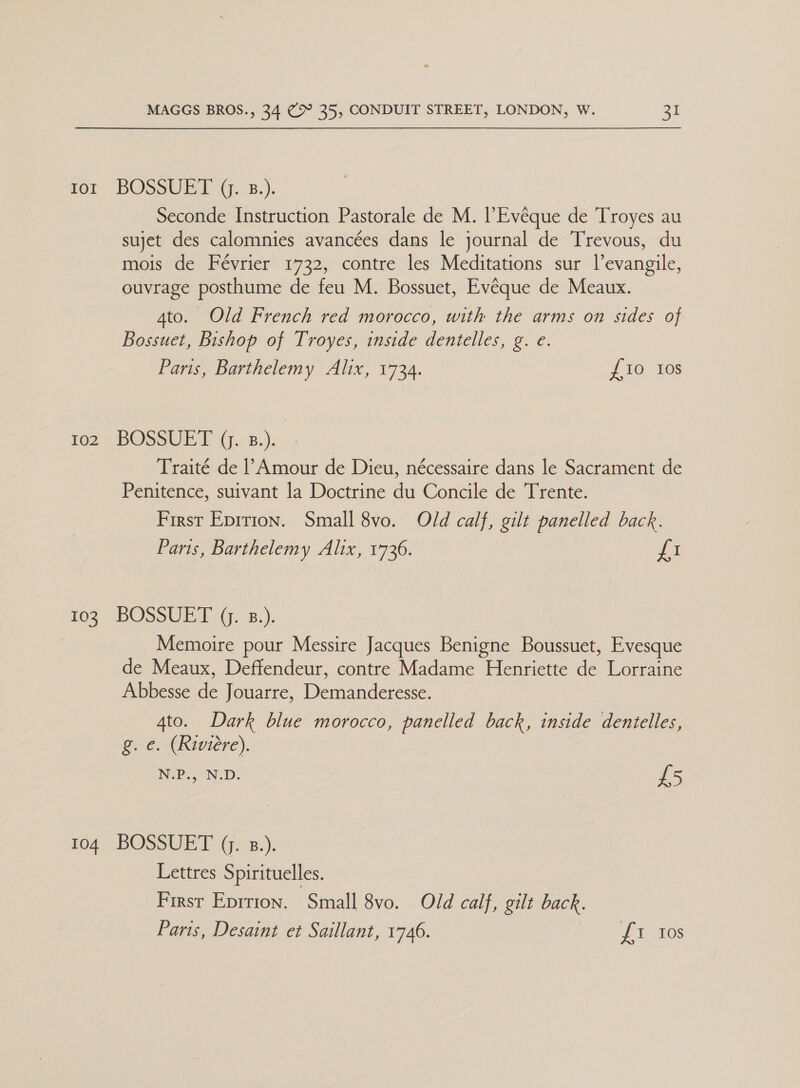ror BOSSUE I G..2.). Seconde Instruction Pastorale de M. l’Evéque de Troyes au sujet des calomnies avancées dans le journal de Trevous, du mois de Février 1732, contre les Meditations sur l’evangile, ouvrage posthume de feu M. Bossuet, Evéque de Meaux. 4to. Old French red morocco, with the arms on sides of Bossuet, Bishop of Troyes, inside dentelles, g. e. Paris, Barthelemy Alix, 1734. {10 ios ms BOscUIG, 5.).. Traité de l Amour de Dieu, nécessaire dans le Sacrament de Penitence, suivant la Doctrine du Concile de Trente. First Eprrion. Small 8vo. Old calf, gilt panelled back. Parts, Barthelemy Alix, 1736. fi 103 BOSSUET Q. B.). Memoire pour Messire Jacques Benigne Boussuet, Evesque de Meaux, Deffendeur, contre Madame Henriette de Lorraine Abbesse de Jouarre, Demanderesse. 4to. Dark blue morocco, panelled back, inside dentelles, g.e. (Riviere). N.P., N.D. £5 104 BOSSUET (. 8.). Lettres Spirituelles. First Eprrion. Small 8vo. Old calf, gilt back. Paris, Desaint et Saillant, 1746. Li tos