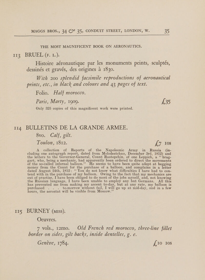 THE MOST MAGNIFICENT BOOK ON AERONAUTICS. m3 BRUEY Ga)... _ Histoire aéronautique par les monuments peints, sculpteés, dessinés et gravés, des origines a 1830. With 200 splendid facsimile reproductions of aeronautical prints, etc., in black and colours and 43 pages of text. Folio. Half morocco. Paris, Marty, 1909. 735 Only 325 copies of this magnificent work were printed. 114 BULLETINS DE LA GRANDE ARMEE. 8vo. Calf, gilt. Toulon, 1812. £7 Ios A collection of Reports of the Napoleonic Army in Russia _ (in- cluding one autograph report, dated from Molodestchno, December 3rd, 1812) and the letters to the Governor-General, Count Rastopchin, of one Leppich, a ‘‘ brag- gart, who, being a mechanic, had apparently been ordered to direct the movements of the so-called infernal balloon.’’ He seems to have been quite adept at begging money from the Count for the purchase of a balloon, and complains in a letter dated August 24th, 1812: ‘‘ You do not know what difficulties I have had to con- tend with in the purchase of my balloon. Owing to the fact that my mechanics are out of practise, I have been obliged to do most of the jobs myself, and, not knowing the Russian language, I have been unable to employ any but Germans. All this has prevented me from making my ascent to-day, but at any rate, my balloon is purchased . . . to-morrow without fail, I will go up at mid-day, and in a few hours, the aerostat will be visible from Moscow.”’ 115 BURNEY (amiss). Oeuvres. 7 vols., 12mo. Old French red morocco, three-line fillet border on sides, gilt backs, inside dentelles, g. e. Geneve, 1784. {10 10s