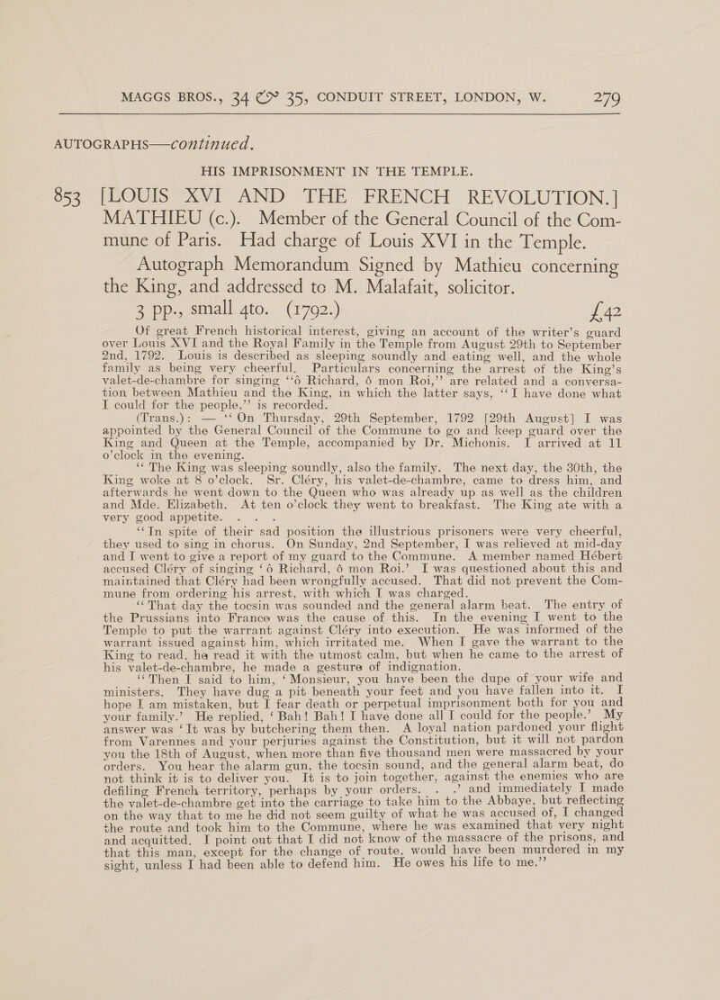853 HIS IMPRISONMENT IN THE TEMPLE. BORIS Vi AND THE FRENCH REVOLUTION. | MATHIEU (c.). Member of the General Council of the Com- mune of Paris. Had charge of Louis XVI in the Temple. Autograph Memorandum Signed by Mathieu concerning the King, and addressed to M. Malafait, solicitor. 2 Pp., small. ato.” 702.) £42 Of great French historical interest, giving an account of the writer’s guard over Louis XVI and the Royal Family in the Temple from August 29th to September 2nd, 1792. Louis is described as sleeping soundly and eating well, and the whole family as being very cheerful, Particulars concerning the arrest of the King’s valet-de-chambre for singing ‘‘6 Richard, 6 mon Roi,’’ are related and a conversa- tion between Mathieu and the King, in which the latter says, ‘‘I have done what I could for the people,’’ is recorded. (Trans.): — ‘‘On Thursday, 29th September, 1792 [29th August] I was appointed by the General Council of the Commune to go and keep guard over the King and Queen at the Temple, accompanied by Dr. Michonis. I arrived at 11 o’clock in the evening. ‘‘ The King was sleeping soundly, also the family. The next day, the 30th, the King woke at 8 o’clock. Sr. Cléry, his valet-de-chambre, came to dress him, and afterwards he went down to the Queen who was already up as well as the children and Mde. Elizabeth. At ten o’clock they went to breakfast. The King ate with a very good appetite. : ‘Tn spite of their sad position the illustrious prisoners were very cheerful, they used to sing in chorus. On Sunday, 2nd September, I was relieved at mid-day and I went to give a report of my guard to the Commune. A member named Hébert accused Cléry of singing ‘6 Richard, 6 mon Roi.’ I was questioned about this and maintained that Cléry had been wrongfully accused. That did not prevent the Com- mune from ordering his arrest, with which I was charged. ‘That day the tocsin was sounded and the general alarm beat. The entry of the Prussians into France was the cause of this. In the evening I went to the Temple to put the warrant against Cléry into execution. He was informed of the warrant issued against him, which irritated me. When I gave the warrant to the King to read, ha read it with the utmost calm, but when he came to the arrest of his valet-de-chambre, he made a gesture of indignation. “Then I said to him, ‘Monsieur, you have been the dupe of your wife and ministers. They have dug a pit beneath your feet and you have fallen into it. I hope I am mistaken, but I fear death or perpetual imprisonment both for you and your family.’ He replied, ‘ Bah! Bah! I have done all I could for the people.’ My answer was ‘It was by butchering them then. A loyal nation pardoned your flight from Varennes and your perjuries against the Constitution, but it will not pardon you the 18th of August, when more than five thousand men were massacred by your orders. You hear the alarm gun, the tocsin sound, and the general alarm beat, do not think it is to deliver you. It is to join together, against the enemies who are defiling French territory, perhaps by your orders. . .’ and immediately I made the valet-de-chambre get into the carriage to take him to the Abbaye, but reflecting on the way that to me he did not seem guilty of what he was accused of, I changed the route and took him to the Commune, where he was examined that very night and acquitted. I point out that I did not know of the massacre of the prisons, and that this man, except for the change of route, would have been murdered in my sight, unless I had been able to defend him. He owes his life to me.”