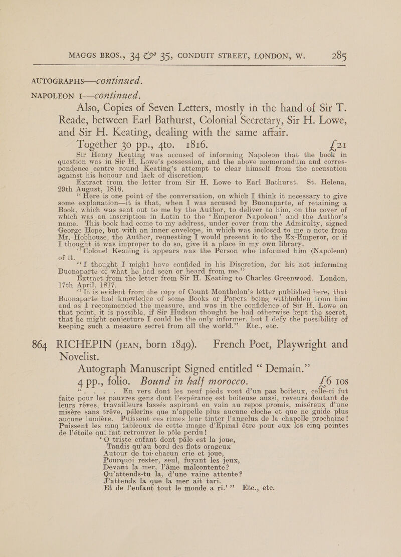 864 Also, Copies of Seven Letters, mostly in the hand of Sir T. Reade, between Earl Bathurst, Colonial Secretary, Sir H. Lowe, and Sir H. Keating, dealing with the same affair. Together 30 pp., 4to. 1816. {21 Sir Henry Keating was accused of informing Napoleon that the book in question was in Sir H. Lowe’s possession, and the above memorandum and corres- pondence centre round Keating’s attempt to clear himself from the accusation against his honour and lack of discretion. Extract from the letter from Sir H. Lowe to Earl Bathurst. St. Helena, 29th August, 1816. ‘‘ Here is one point of the conversation, on which I think it necessary to give some explanation—it is. that, when I was accused by Buonaparte, of retaining a Book, which was sent out to me by the Author, to deliver to him, on the cover of which was an inscription in Latin to the ‘Emperor Napoleon’ and the Author’s name. This book had come to my address, under cover from the Admiralty, Caen George Hope, but with an inner envelope, in which was inclosed to me a note from Mr. Hobhouse, the Author, requesting I would present it to the Ex-Emperor, or if I thought it was improper ‘to do so, give it a place in my own library. “Colonel Keating it appears was the Person who informed him (Napoleon) of it. *“‘T thought I might have confided in his Discretion, for his not informing Buonaparte of what he had seen or heard from me.’’ Extract from the letter from Sir H. Keating to Charles Greenwood. London, 17th April, 167. ‘‘Tt is evident from the copy of Count Montholon’s letter published here, that Buonaparte had knowledge of some Books or Papers being withholden from him and as I recommended the measure, and was in the confidence of Sir H. Lowe on that point, it is possible, if Sir Hudson thought he had otherwise kept the secret, that he might conjecture I could be the only informer, but I defy the possibility of keeping such a measure secret from all the world.” Etc., etc. RICHEPIN (jean, born 1849). French Poet, Playwright and Novelist. Autograph Manuscript Signed entitled “ Demain.” 4 pp-; folio. Bound in half morocco. £6 10s En vers dont les neuf pieds vont d’un pas boiteux, celle-ci fut faite pour ‘les pauvres gens dont l’espérance est boiteuse aussi, reveurs doutant de leurs réves, tr availleurs lassés aspirant en vain au repos promis, miséreux d’une misére sans tréve, pélerins que n’appelle plus aucune cloche et que ne guide plus aucune lumiére. Puissent ces rimes leur tinter I’ angelus de la chapelle prochaine! Puissent les cinq tableaux de cette image d’Epinal “étre pour eux les cing pointes de l’étoile qui fait retrouver le péle perdu! ‘O triste enfant dont pale est la joue, Tandis qu’au bord des flots orageux Autour de toi chacun crie et joue, Pourquoi rester, seul, fuyant les jeux, Devant la mer, l’4me malcontente ? Qu’ attends-tu la, d’une vaine attente? J’attends la que la mer ait tari. Et de l’enfant tout le monde a ri.’’’ KEtc., etc.