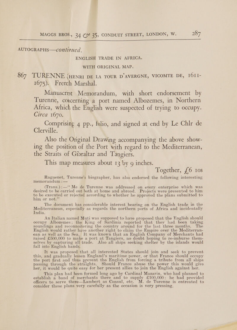  AUTOGRAPHS—contizued. ENGLISH TRADE IN AFRICA. WITH ORIGINAL MAP. 867 TURENNE (Henri DE LA TOUR D’AVERGNE, VICOMTE DE, IOII- 1675). French Marshal. Manuscrnt Memorandum, with short endorsement by Turenne, coacerning a port named Albozemes, in Northern Africa, which the English were suspected of trying to occupy. Circa 1670. Comprising 4 pp., folio, and signed at end by Le Chlr de Clerville. Also the Original Drawing accompanying the above show- ing the position of the Port with regard to the Mediterranean, the Straits of Gibraltar and ‘Tangiers. This map measures about 13 by 9g inches. Together, £6 ios Raguenet, Turenne’s biographer, has also endorsed the following interesting memorandum : — _ (Trans.):—‘‘ Me de Turenne was addressed on every enterprise which was desired to be carried out both at home and abroad. Projects were presented to him to be executed or rejected according to whether he approved the plans submitted to him or not.”’ The document has considerable interest bearing on the English trade in the Mediterranean, especially as regards the northern ports of Africa and incidentally India. An Italian named Muti was supposed to have proposed that the English should occupy Albozemes; the King of Sardinia reported that they had been taking soundings and reconnoitering the country around for the last three months. The English would rather have another right to claim the Empire over the Mediterran- ean as well as the Sea. It was known that an English Company of Merchants had raised £500,000 to make a port at Tangiers, no doubt hoping to re-imburse them- selves by capturing all trade. Also all ships seeking shelter by the islands would fall into English hands, It was proposed that all interested States should join and seek to prevent this, and gradually lessen England’s maritime power, or that France should occupy the port first and thus prevent the English from forcing a tribute from all ships passing through the straights. Should France abuse the power this would give her, it would be quite easy for her present allies to join the English against her. This plan had been formed long ago by Cardinal Mazarin, who had planned to establish a band of merchants there and to supply £100,000: he had provided officers to serve there—Lambert as Consul, etc. M. de Turenne is entreated to consider these plans very carefully as the occasion is very pressing.