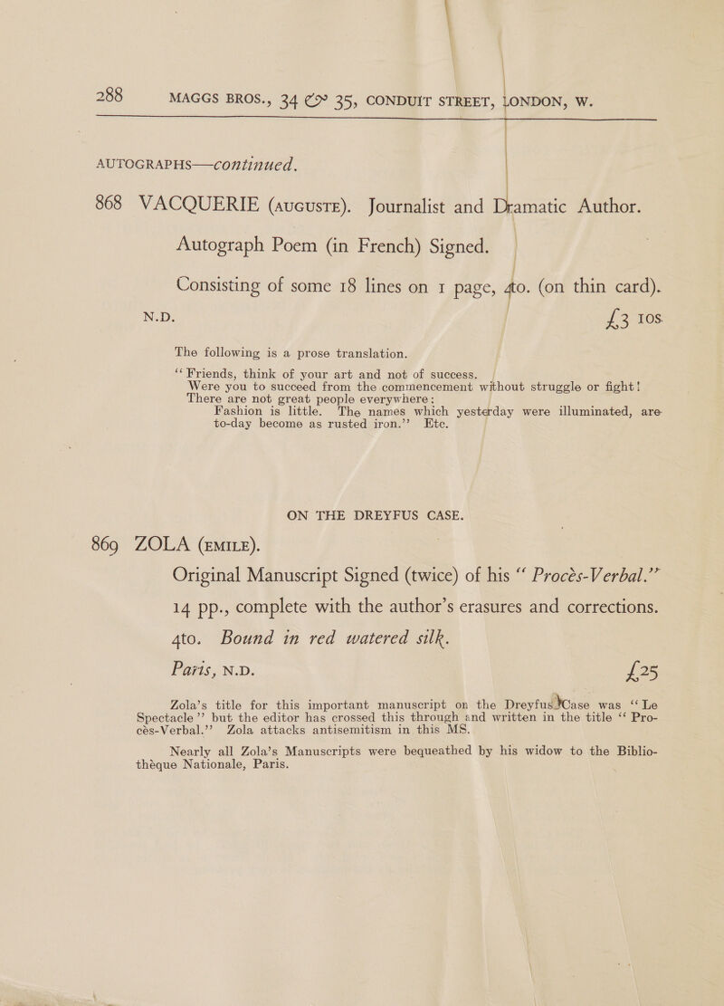   AUTOGRAPHS—continued. 868 VACQUERIE (aucuste). Journalist and -amatic Author. | / Consisting of some 18 lines on 1 page, e< (on thin card). N.D. £3 Ios. The following is a prose translation. ‘Friends, think of your art and not of success. | Were you to succeed from the commencement without struggle or fight! There are not great people everywhere: Fashion is little. The names which yesterday were illuminated, are to-day become as rusted iron.’’ Ktc. Autograph Poon (in French) Signed. ON THE DREYFUS CASE. 869 ZOLA (EMILE). | Original Manuscript Signed (twice) of his ‘‘ Proces-Verbal.’”” 14 pp., complete with the author’s erasures and corrections. 4to. Bound in red watered silk. Paris, N.D. £25 Zola’s title for this important manuscript on the Dreyfus.¥Case was ‘‘ Le Spectacle’ but the editor has crossed this through and written in the title ‘‘ Pro- cés-Verbal.’”’ Zola attacks antisemitism in this MS. Nearly all Zola’s Manuscripts were bequeathed by his widow to the Biblio- théque Nationale, Paris. |