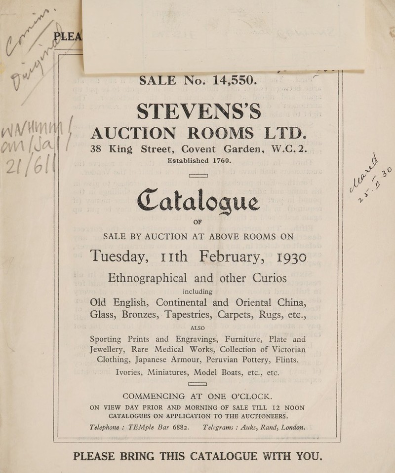 SALE No. 14,550.” : me STEVENS’S |  SALE BY AUCTION AT ABOVE ROOMS ON Tuesday, rt1th February, 1930 Ethnographical and other Curios including Old English, Continental and Oriental China, Glass, Bronzes, Tapestries, Carpets, Rugs, etc., ALSO Sporting Prints and Engravings, Furniture, Plate and Jewellery, Rare Medical Works, Collection of Victorian Clothing, Japanese Armour, Peruvian Pottery, Flints. Ivories, Miniatures, Model Boats, etc., etc. See =) COMMENCING AT ONE O’CLOCK. ON VIEW DAY PRIOR AND MORNING OF SALE TILL I2 NOON CATALOGUES ON APPLICATION TO THE AUCTIONEERS. Telephone : TEMple Bar 6882. Telegrams : Auks, Rand, London.    ‘