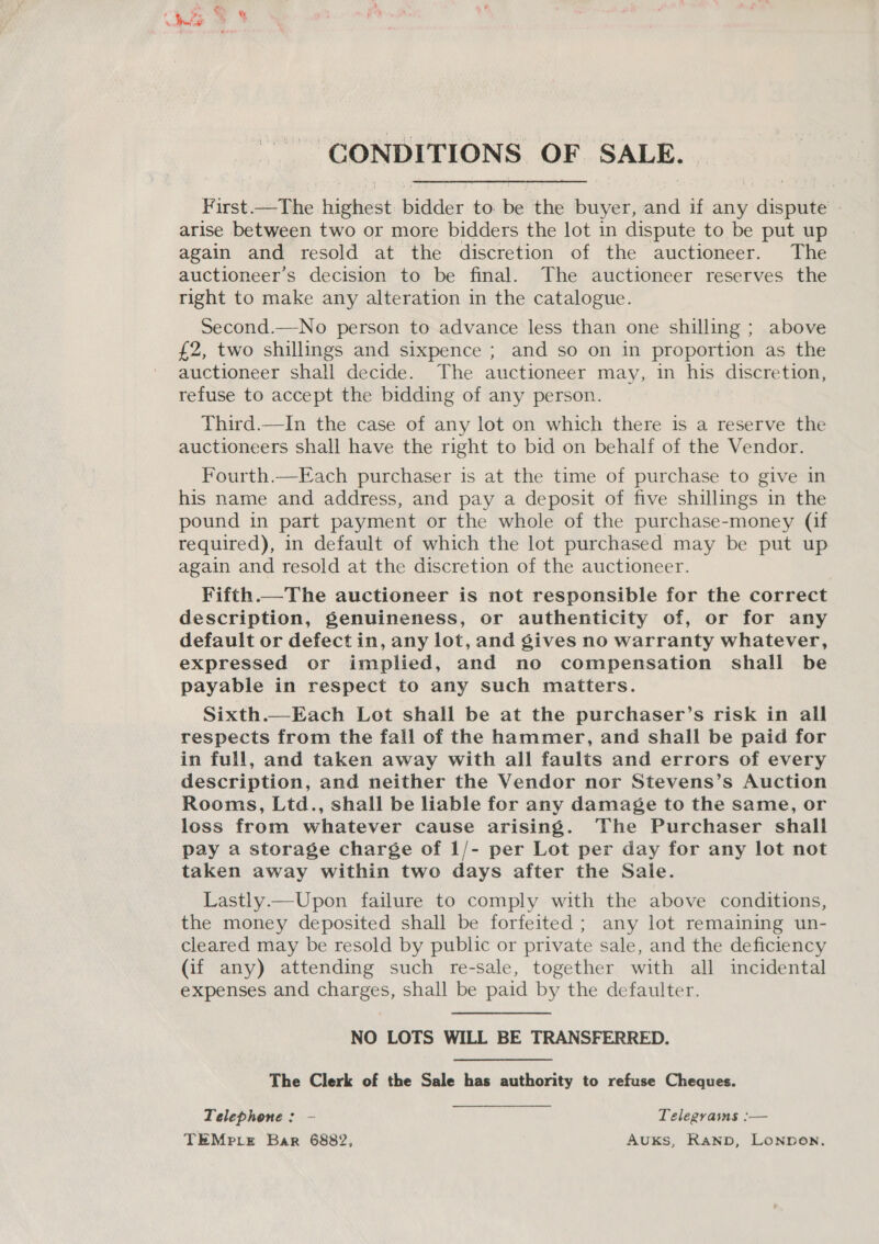 CONDITIONS OF SALE. First.—The highest: bidder to be the buyer, and if any dispute | arise between two or more bidders the lot in dispute to be put up again and resold at the discretion of the auctioneer. The auctioneer’s decision to be final. The auctioneer reserves the right to make any alteration in the catalogue. Second.—No person to advance less than one shilling ; above £2, two shillings and sixpence ; and so on in proportion as the auctioneer shall decide. The auctioneer may, in his discretion, refuse to accept the bidding of any person. Third.—In the case of any lot on which there is a reserve the auctioneers shall have the right to bid on behalf of the Vendor. Fourth.—Each purchaser is at the time of purchase to give in his name and address, and pay a deposit of five shillings in the pound in part payment or the whole of the purchase-money (if required), in default of which the lot purchased may be put up again and resold at the discretion of the auctioneer. Fifth.—The auctioneer is not responsible for the correct description, genuineness, or authenticity of, or for any default or defect in, any lot, and gives no warranty whatever, expressed or implied, and no compensation shall be payable in respect to any such matters. Sixth.—Each Lot shall be at the purchaser’s risk in all respects from the fall of the hammer, and shall be paid for in full, and taken away with all faults and errors of every description, and neither the Vendor nor Stevens’s Auction Rooms, Ltd., shall be liable for any damage to the same, or loss from whatever cause arising. The Purchaser shall pay a storage charge of 1/- per Lot per day for any lot not taken away within two days after the Sale. Lastly.—Upon failure to comply with the above conditions, the money deposited shall be forfeited; any lot remaining un- cleared may be resold by public or private sale, and the deficiency (if any) attending such re-sale, together with all incidental expenses and charges, shall be paid by the defaulter. NO LOTS WILL BE TRANSFERRED. The Clerk of the Sale has authority to refuse Cheques. Telephone: - Telegrains :— TEMPLE Bar 6882, AuKs, Ranpb, Lonpen.