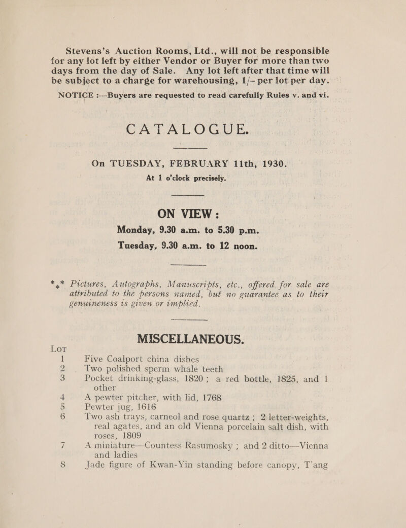 Stevens’s Auction Rooms, Ltd., will not be responsible for any lot left by either Vendor or Buyer for more than two days from the day of Sale. Any lot left after that time will be subject to a charge for warehousing, 1/- per lot per day. CT eT OCI. On TUESDAY, FEBRUARY 11th, 1930. At 1 o'clock precisely. ON VIEW : Monday, 9.30 a.m. to 5.30 p.m. Tuesday, 9.30 a.m. to 12 noon. — *.* Pictures, Autographs, Manuscripts, etc., offered for sale are attributed to the persons named, but no guarantee as to their Renuuneness ts given or implied. MISCELLANEOUS. 1 Five Coalport china dishes 2 Two polished sperm whale teeth 3 Pocket drinking-glass, 1820; a red bottle, 1825, and 1 other 4 A pewter pitcher, with lid, 1768 5 Pewter jug, 1616 6 Two ash trays, carneol and rose quartz ; 2 letter-weights, real agates, and an old Vienna porcelain salt dish, with roses, 1809 7 A miniature—Countess Rasumosky ; and 2 ditto—Vienna and ladies 8 Jade figure of Kwan-Yin standing before canopy, T’ang