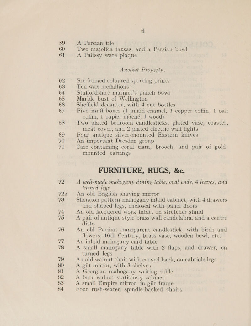 60 6] 62 63 64 695 66 67 68 69 70 71 Two majolica tazzas, and a Persian bowl A Palissy ware plaque Another Property. Six framed coloured sporting prints Staffordshire mariner’s punch bowl Marble bust of Wellington Sheffield decanter, with 4 cut bottles Five snuff boxes (1 inlaid enamel, 1 copper coffin, 1 oak coffin, 1 papier maché, 1 wood) Two plated bedroom candlesticks, plated vase, coaster, meat cover, and 2 plated electric wall lights Four antique silver-mounted Eastern knives An important Dresden group Case containing coral tiara, brooch, and pair of gold- mounted earrings FURNITURE, RUGS, &amp;c. A well-made mahogany dining table, oval ends, 4 leaves, and turned legs An old English shaving mirror and shaped legs, enclosed with panel doors An old lacquered work table, on stretcher stand A pair of antique style brass wall candelabra, and a centre ditto An old Persian transparent candlestick, with birds and flowers, 16th Century, brass vase, wooden bowl, etc. An inlaid mahogany card table A small mahogany table with 2 flaps, and drawer, on turned legs An old walnut chair with carved back, on cabriole legs A gilt mirror, with 3 shelves A Georgian mahogany writing table A burr walnut stationery cabinet A small Empire mirror, in gilt frame Four rush-seated spindle-backed chairs
