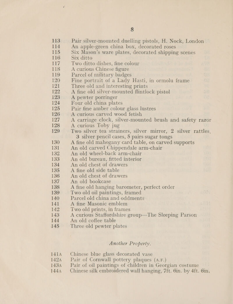 113 Pair silver-mounted duelling pistols, H. Nock, London — 114 An apple-green china box, decorated roses 115 Six Mason’s ware plates, decorated shipping scenes 116 Six ditto Li? Two ditto dishes, fine colour 118 A curious Chinese figure Lio Parcel of military badges 120 Fine portrait of a Lady Hasti, in ormolu frame 121 Three old and interesting prints 122 A fine old silver-mounted flintlock pistol 123 A pewter porringer 124 Four old china plates [25 Pair fine amber colour glass lustres 126 A curious carved wood ‘fetish 127 A carriage clock, silver-mounted brush =e safety razor 128 A curious Toby jug 129 Two silver tea strainers, silver mirror, 2 silver rattles, 3 silver pencil cases, 5 pairs sugar tongs 130 A fine old mahogany card table, on carved supports 131 An old carved Chippendale arm-chair 132 An old wheel-back arm-chair 133 An old bureau, fitted interior 134 An old chest of drawers 135 A fine old side table 136 An old chest of drawers $37 An old bookcase 138 A fine old hanging barometer, perfect order 139 Two old oil paintings, framed 140 Parcel old china and oddments 141 A fine Masonic emblem 142 Two old prints, in frames 143 A curious Staffordshire group—The Sleeping Parson 144 An old coffee table 145 Three old pewter plates Another Property. 1414 Chinese blue glass decorated vase 1424 — Pair of Cornwall pottery plaques (a.F.) 143A Pair of oil paintings of children in Georgian costume 1444 — Chinese silk embroidered wall hanging, 7ft. 6in. by 4ft. 6in,