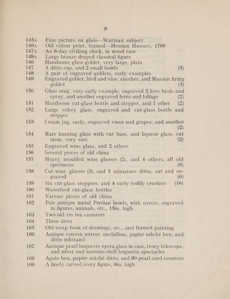 Fine picture on glass—Watteau subject Old colour print, framed—Hessian Hussars, L799 An 8-day striking clock, in wood case— Large bronze draped classical figure Handsome glass goblet, very large, plain A ditto cup, and 2 small bowls (3) A pair of engraved goblets, early examples | — goblet (3) Glass mug, very early example, engraved 2 love birds and spray, and another engraved ferns and foliage (2) Handsome cut-glass bottle and stopper, and I other (2) Large celery glass, engraved and ls bottle and stopper Cream jug, early, engraved vines and grapes, and another (2) Rare hunting glass with cut base, and liqueur glass, cut stem, very rare (2) Engraved wine glass, and 2 others Several pieces of old china Heavy moulded wine. glasses (2), and 4 others, all old specimens (6) Cut wine glasses (3), and 3 miniature ditto, cut and en- graved (6) Six cut-glass stoppers, and 4 early toddy crushers (10) Waterford cut-glass bottles Various pieces of old china’ Pair antique metal Persian bowls, with covers, engraved in figures, animals, etc., 15in. high Two old tin tea canisters Three, ditto Old scrap book of drawings, etc., and framed painting Antique convex mirror, medallion, papier maché box, and ditto inkstand Antique pearl lorgnette opera glass in case, ivory telescope, and silver and tortoise-shell lorgnette spectacles Agate box, papier maché ditto, and 80 pearl card counters A finely carved ivory figure, 8in, high