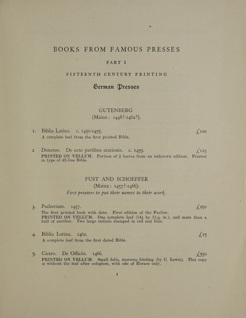 BOOKS FROM FAMOUS PRESSES PAR EG! FIFTEENTH CENTURY PRINTING German Presses GUTENBERG (Mainz: 1448?-1462?). Biblia Latina. c. 1450-1455. {100 A complete leaf from the first printed Bible. Donatus. De octo partibus orationis. c. 1455. Pros PRINTED ON VELLUM. Portion of 2 leaves from an unknown edition. Printed in type of 42-line Bible. FUST AND SCHOEFFER (Mainz: 1457?-1466). First printers to put their names to their work. Psalterium. 1457. £250 The first printed book with date. First edition of the Psalter. PRINTED ON VELLUM. One complete leaf (141 by 11,4 in.), and more than a half of another. Two large initials stamped in red and blue. Biblia Latina, 1462. £15 A complete leaf from the first dated Bible. Cicero. De Officiis. 1466. £55¢ PRINTED ON VELLUM. Small folio, morocco binding (by ©, Lewis). This copy is without the leaf after colophon, with ode of Horace only.
