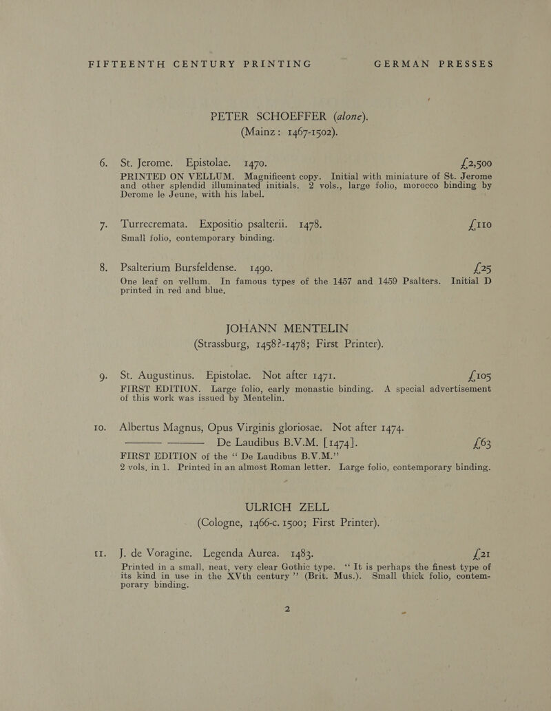 PETER SCHOEFFER (alone). (Mainz: 1467-1502). 6. St. Jerome. Epistolae. 1470. £2,500 Derome le Jeune, with his label. 7. ‘Turrecremata. Expositio psalterii. 1478. Small folio, contemporary binding. 8. Psalterium Bursfeldense. 1490. printed in red and blue. JOHANN MENTELIN (Strassburg, 1458?-1478; First Printer). g. St. Augustinus. Epistolae. Not after 1471. {110 £25 Initial D £105 of this work was issued by Mentelin. 10. Albertus Magnus, Opus Virginis gloriosae. Not after 1474. De Laudibus B.V.M. [1474]. FIRST EDITION of the ‘‘ De Laudibus B.V.M.”’  £63 ULRICH ZELL (Cologne, 1466-c. 1500; First Printer). t1. J. de Voragine. Legenda Aurea. 1483. {21 porary binding.