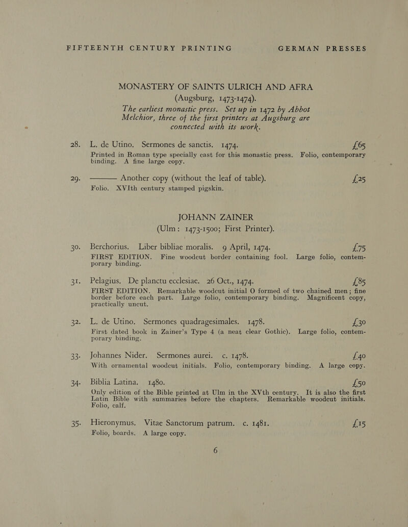 MONASTERY OF SAINTS ULRICH AND AFRA (Augsburg, 1473-1474). The earliest monastic press. Set up in 1472 by Abbot Melchior, three of the first printers at Augsburg are connected with its work. L. de Utino. Sermones de sanctis. 1474. £65 Printed in Roman type specially cast for this monastic press. Folio, contemporary binding. A fine large copy. —— Another copy (without the leaf of table). £25 Folio. XVIth century stamped pigskin. JOHANN ZAINER Ulm: 1473-1500; First Printer). 473-15 Berchorius. Liber bibliae moralis. g April, 1474. L75 FIRST EDITION. Fine woodcut border containing fool. Large folio, contem- porary binding. . Pelagius. De planctu ecclesiae. 26 Oct., 1474. £85 FIRST EDITION. Remarkable woodcut initial O formed of two chained men; fine border before each part. Large folio, contemporary binding. Magnificent copy, practically uncut. L. de Utino. Sermones quadragesimales. 1478. {30 First dated book in Zainer’s Type 4 (a neat clear Gothic). Large folio, contem- porary binding. Johannes Nider. Sermones aurei. c. 1478. {40 With ornamental woodcut initials. Folio, contemporary binding. A large copy. Biblia Latina. 1480. £50 Only edition of the Bible printed at Ulm in the XVth century. It is also the first tae an with summaries before the chapters. Remarkable woodcut initials. olio, calf. Hieronymus. Vitae Sanctorum patrum. c. 1481. £15 Folio, boards. A large copy.