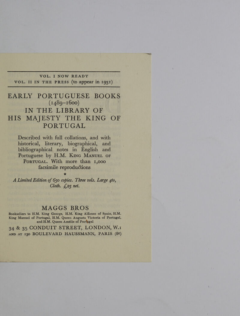 VOL. I NOW READY VOL. II IN THE PRESS (to appear in 1931) EARLY PORTUGUESE BOOKS (1489-1600) IN THE LIBRARY OF HIS MAJESTY THE KING OF PORTUGAL Described with full collations, and with historical, literary, biographical, and bibliographical notes in English and Portuguese by H.M. Kinc MANUEL oF PorTuGAL. With more than 1,000 facsimile reproductions * A Limited Edition of 650 copies. Three vols. Large 4io, Cloth. £25 net. MAGGS BROS Booksellers to H.M. King George, H.M. King Alfonso of Spain, H.M. King Manuel of Portugal, H.M. Queen Augusta Victoria of Portugal, and H.M. Queen Amélie of Porthgal 34 &amp; 35 CONDUIT STREET, LONDON, W.1 AND AT 1330 BOULEVARD HAUSSMANN, PARIS (8€)
