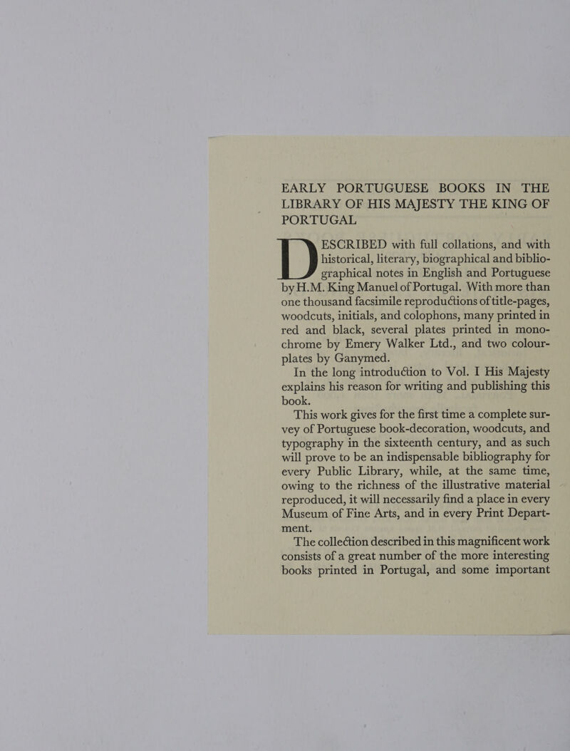 EARLY PORTUGUESE BOOKS IN THE LIBRARY OF HIS MAJESTY THE KING OF PORTUGAL ESCRIBED with full collations, and with historical, literary, biographical and biblio- graphical notes in English and Portuguese by H.M. King Manuel of Portugal. With more than one thousand facsimile reproductions of title-pages, woodcuts, initials, and colophons, many printed in red and black, several plates printed in mono- chrome by Emery Walker Ltd., and two colour- plates by Ganymed. In the long introduétion to Vol. I His Majesty explains his reason for writing and publishing this book. This work gives for the first time a complete sur- vey of Portuguese book-decoration, woodcuts, and typography in the sixteenth century, and as such will prove to be an indispensable bibliography for every Public Library, while, at the same time, owing to the richness of the illustrative material ~ reproduced, it will necessarily find a place in every Museum of Fine Arts, and in every Print Depart- ment. The collection described in this magnificent work consists of a great number of the more interesting books printed in Portugal, and some important