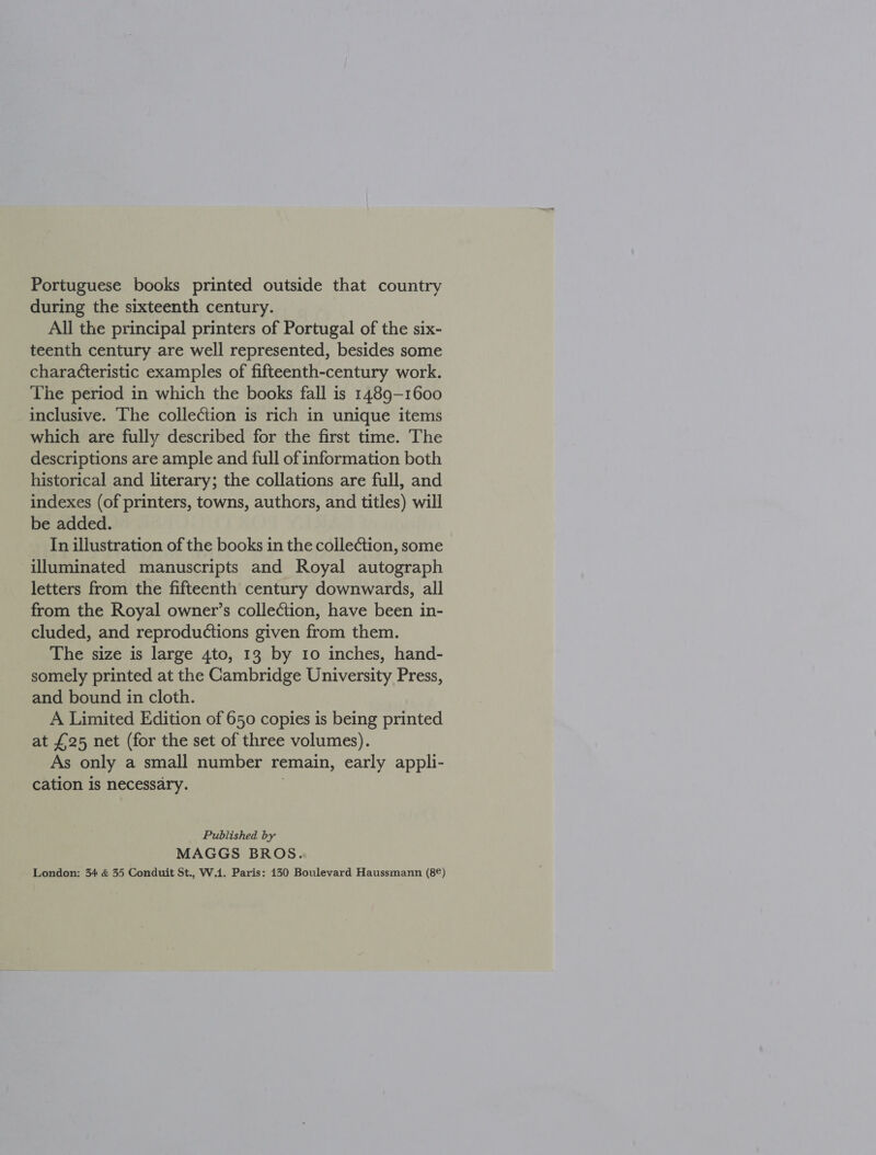 Portuguese books printed outside that country during the sixteenth century. All the principal printers of Portugal of the six- teenth century are well represented, besides some characteristic examples of fifteenth-century work. The period in which the books fall is 1489-1600 inclusive. The collection is rich in unique items which are fully described for the first time. The descriptions are ample and full of information both historical and literary; the collations are full, and indexes (of printers, towns, authors, and titles) will be added. In illustration of the books in the collection, some illuminated manuscripts and Royal autograph letters from the fifteenth century downwards, all from the Royal owner’s collection, have been in- cluded, and reproductions given from them. The size is large 4to, 13 by 10 inches, hand- somely printed at the Cambridge University Press, and bound in cloth. A Limited Edition of 650 copies is being printed at £25 net (for the set of three volumes). As only a small number remain, early appli- cation is necessary. Published by MAGGS BROS. London: 34 &amp; 35 Conduit St., W.1. Paris: 130 Boulevard Haussmann (8¢)