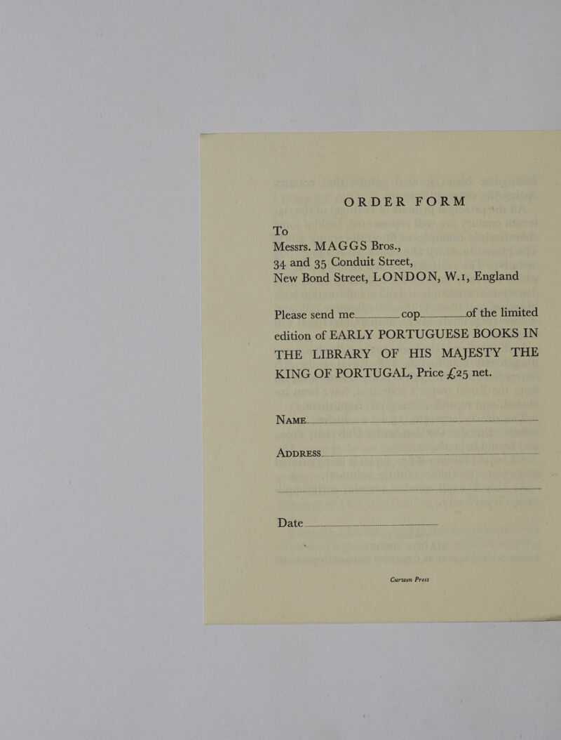ORDER FORM To Messrs. MAGGS Bros., 34, and 35 Conduit Street, New Bond Street, LONDON, W.1, England Piedse Sond Wieck COPE iri of the limited edition of EARLY PORTUGUESE BOOKS IN THE LIBRARY OF HIS MAJESTY THE KING OF PORTUGAL, Price £25 net. Curwen Press