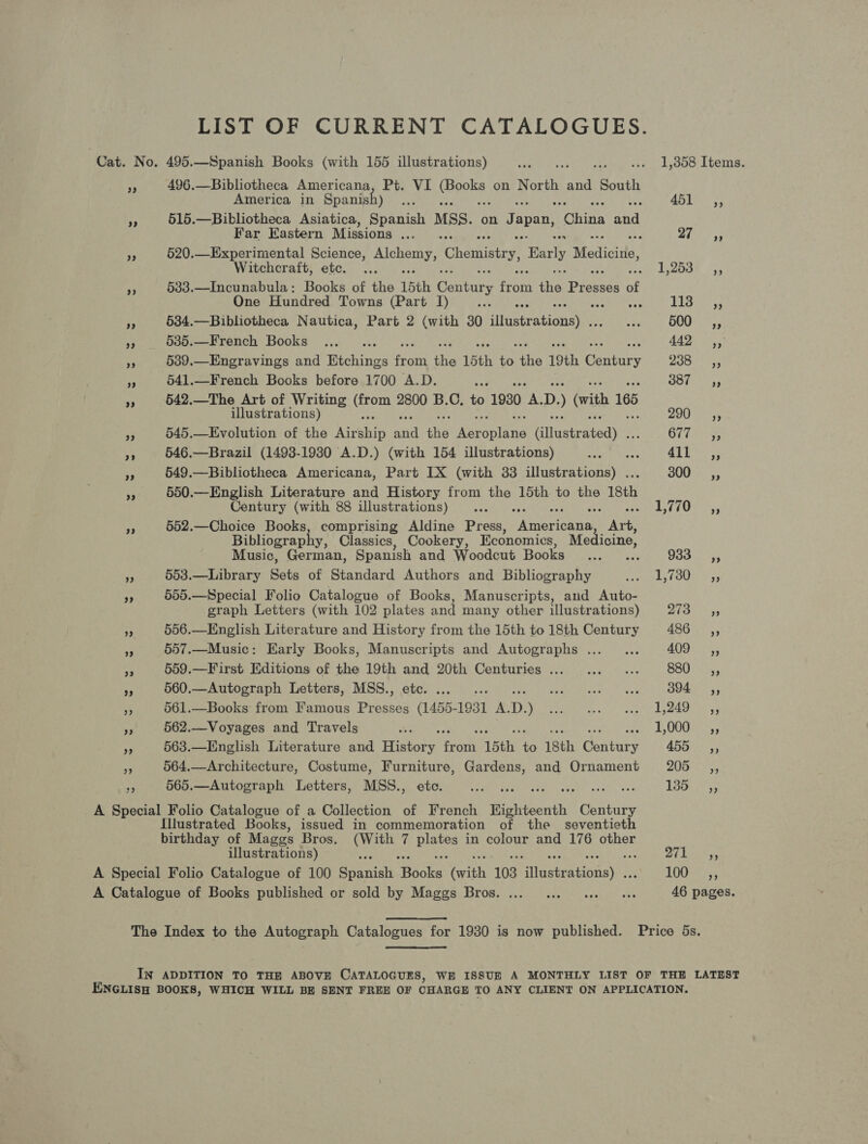 LIST OF CURRENT CATALOGUES. Cat. No. 495.—Spanish Books (with 155 illustrations) aap al Aw eae 1 ceunde cae heer kere Py! 496.—Bibliotheca Americana, Pt. VI i ri on North and South America in Spanish) pe 450, 5; aj 515.—Bibliotheca Asiatica, Spanish MSS. on Japan, ‘Chita aad Far Eastern Missions ...... v1 hie a 520.—Experimental Science, Breer k Chemistry, Barly Medicive, Witchcraft, etc. ... . 1,253 ,, 7. 533.—Incunabula: Books of the 15th eee from fie Pierueh of One Hundred Towns (Part I)... a. Accra WB oat re 534.—Bibliotheca Nautica, Part 2 (with 30 sNheaernticniae oa 2 DOO FF sa 535.—French Books ... ... 442 ,, + 539.—Engravings and Etchings fon the 15th te the 19th anit 238 sy, = 541.—French Books before 1700 A.D. val Goren es Ae. 542.—The Art of Writing Sera 2800 B.C. to 1930 ak: D. (with 165 illustrations) OO 45 a 545.—Evolution of the Nahant a the Mogeuiee Giusparsaye Gti y, \s 546.—Brazil (1493-1930 A.D.) (with 154 illustrations) rye ert a es 549.—Bibliotheca Americana, Part IX (with 33 illustrations) . 300 ,, “a 550.—English Literature and History from the 15th to the 18th Century (with 88 illustrations) ... Lie’ 5, 552.—Choice Books, comprising Aldine Press, emer por Bibliography, Classics, Cookery, Economics, Medicine, Music, German, Spanish and Woodcut Books... ... Sh Bemee, 553.—Library Sets of Standard Authors and Bibliography A ell af) Pe 555.—Special Folio Catalogue of Books, Manuscripts, and Auto- graph Letters (with 102 plates and many other illustrations) Pts ae 556.—English Literature and History from the 15th to 18th Century os a e 507.—Music: Early Books, Manuscripts and Autographs ... ... ry aan Ke 559.—First Editions of the 19th and 20th Centuries... ...... 880 . 5, - 660.—Autograph Letters, MSS., etc. ... 9... use cee eee wee (iC C=, vs 561.—Books from Famous Presses (1455-1981 A.D.) ... ... ... 1,249 ,, x 562.—Voyages and Travels ee 100032 3 563.—English Literature and Fitts: Sok ‘15th. ta 18th yiatee 455. 5, 564.—Architecture, Costume, Furniture, Gardens, and Ornament 205 ,, 565.—Autograph Letters, MSS., ete. AMT Soa aa LS SaUE ABER bea 13a: A A Special Folio Catalogue of a Collection of French Righteenth Century Illustrated Books, issued in commemoration of the seventieth birthday of Maggs Bros. wee 7 lei in colour and 176 other illustrations) yl Rea A Special Folio Catalogue of 100 Banish naa (with 103 etecnneke) 15; A Catalogue of Books published or sold by Maggs Bros. ... ...0 .. 0 a 46 pages. The Index to the Autograph Catalogues for 1930 is now published. Price 5s. IN ADDITION TO THE ABOVE CATALOGUES, WE ISSUE A MONTHLY LIST OF THE LATEST ENGLISH BOOKS, WHICH WILL BE SENT FREE OF CHARGE TO ANY CLIENT ON APPLICATION.