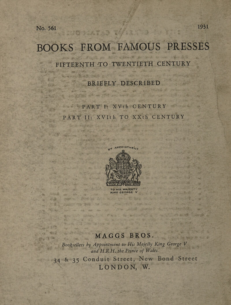 No. 561 es oe otf eer: > ee a %. BM (oe ’ &amp; BOOKS FROM. FAMOUS PRESSES “4 z FIFTEENTH TO TWENTIETH CENTURY : co fois) ae. PART i XVtheCENTURY PART II: XVIth TO XXth CENTURY  TO HIS MAJESTY KING GEORGE Vv | MAGGS BROS. Y denice Booksellers by Appointment to His Majesty King George” ue and H.R.H. the Prince of Wales. be cs &amp; 35 Conduit Street, New Bond Street LONDON, W.
