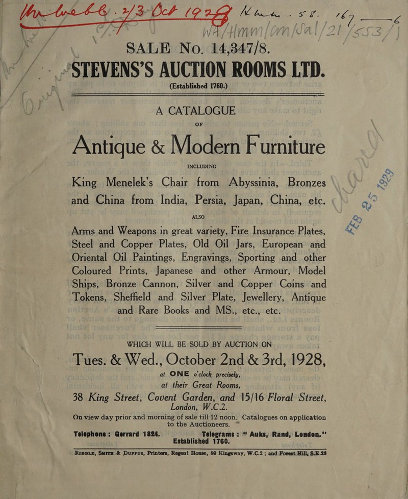    WA / HM SALE No. 14 i STEVENS’S AUCTION ROOMS LTD. (Established 1760;) — A CATALOGUE Antique &amp; Modern Furniture INCLUDING King Menelek’s Chair from Abyssinia, Bronzes and China from India, Persia, Japan, China, etc. ALSO Arms and Weapons in great variety, Fire Insurance Plates, Steel and Copper Plates, Old Oil Jars, European and Oriental Oil Paintings, Engravings, Sporting and_ other Coloured Prints, Japanese and other Armour, Model Tokens, Sheffield and Silver Plate, Jewellery, Antique and Rare Books and MS., etc., etc. WHICH WILL BE SOLD BY AUCTION ON Tues. &amp; Wed., October 2nd &amp; 3rd, 1928, at ONE o'clock precisely, at their Great Rooms, 38 King Street, oe baat i es 15/16 Floral Street, On view day prior and morning of sale till 12 noon. Catalogues on application to the Auctioneers. ~ Telephone: Gerrard 1824. Telegrams : “' Auks, Rand, London.’ Established 1760. Rippix, Smirn &amp; Durrus, Printers, Regent House, 89 Kingsway, W.C.2 ; and Forest: Hill; §.2.23