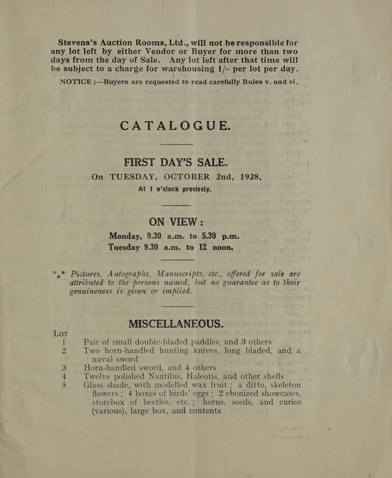 Stevens’s Auction Rooms, Ltd., will not be responsible for any lot left by either Vendor or Buyer for more than two days from the day of Sale. Any lot left after that time will be subject to a charge for warehousing 1/- per lot per day. NOTICE :—Buyers are requested to read carefully Rules v. and vi. CATALOGUE. FIRST DAY’S SALE. On TUESDAY, OCTOBER 2nd, 1928, At 1 o’clock precisely.  ON VIEW : Menday, 9.30 a.m. to 5.30 p.m. Tuesday 9.30 a.m. to 12 noon. ** Pictures, Autographs, Manuscripts, etc., offered for sale are attributed to the persons named, but no ‘guarantee as to their genuineness 1s given or implied. . MISCELLANEOUS. Pair of small double-bladed paddles, and 3 others __, Two horn-handled hunting knives, long bladed, and a. naval sword Ba Horn-handled sword, and 4 others’ | ad Twelve polished Nautilus, Haleotis, and other shells Glass shade, with modelled wax fruit ; a ditto, skeleton flowers ; 4 boxes of birds’ eggs; 2 ebonized showcases, storebox of beetles, etc.; horns, seeds, and curios (various), large box, and contents i= obo neg