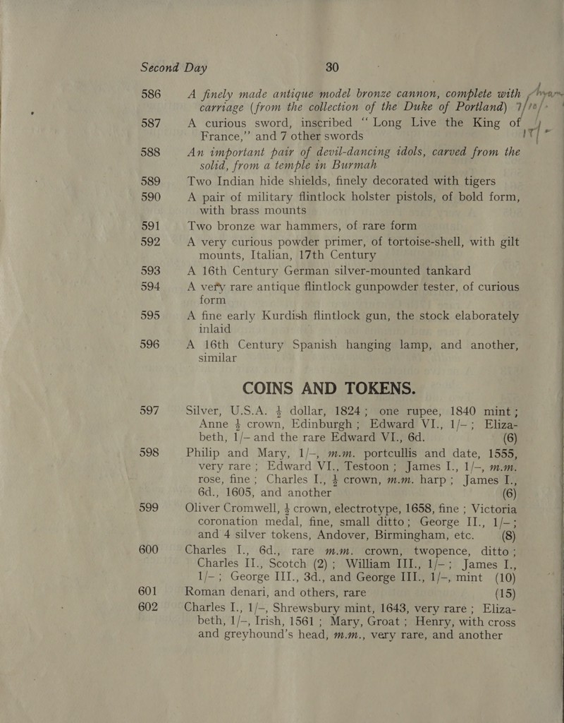586 587 588 589 590 591 992 593 594 595 596 597 598 599 600 601 602 A finely made antique model bronze cannon, complete with France,’ and 7 other swords An important pair of devil-dancing tdols, carved from the solid, from a temple in Burmah Two Indian hide shields, finely decorated with tigers A pair of military flintlock holster pistols, of bold form, with brass mounts Two bronze war hammers, of rare form A very curious powder primer, of tortoise-shell, with gilt mounts, Italian, 17th Century A 16th Century German silver-mounted tankard A very rare antique flintlock gunpowder tester, of curious form A fine early Kurdish flintlock gun, the stock elaborately inlaid A 16th Century Spanish hanging lamp, and another, similar COINS AND TOKENS. Silver, U.S.A. 4 dollar, 1824; one rupee, 1840 mint; Anne $ crown, Edinburgh; Edward VI., 1/—; Eliza- beth, 1/— and the rare Edward VI., 6d. (6) Philip and Mary, 1/-, m.m. portcullis and date, 1555, very rare; Edward VI., Testoon; James I., 1/—, m.m. rose, fine; Charles I., } crown, m.m. harp; James I., 6d., 1605, and another (6) Oliver Cromwell, $ crown, electrotype, 1658, fine ; Victoria coronation medal, fine, small ditto; George II., 1/-; and 4 silver tokens, Andover, Birmingham, etc. (8) Charles I., 6d., rare m.m. crown, twopence, ditto; Charles IT., Scotch (2); William III., 1/-; James I., 1/-; George III., 3d., and George III., 1/-, mint (10) Roman denari, and others, rare (15) Charles I., 1/—, Shrewsbury mint, 1643, very rare; Eliza- beth, 1/—, Irish, 1561 ; Mary, Groat ; Henry, with cross and greyhound’s head, m.m., very rare, and another ~  