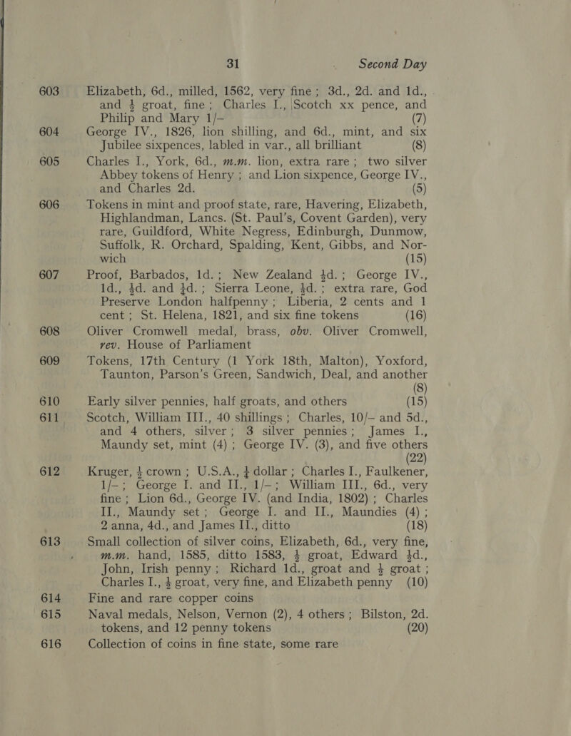 603 604 605 606 607 608 609 610 612 613 614 615 616 31 . Second Day Elizabeth, 6d., milled, 1562, very fine; 3d., 2d. and Id., and 4 groat, fine; Charles I., \Scotch xx pence, and Philip and Mary 1/- (7) George IV., 1826, lion shilling, and 6d., mint, and six Jubilee sixpences, labled in var., all brilliant (8) Charles I., York, 6d., m.m. lion, extra rare; two silver Abbey tokens of Henry ; and Lion sixpence, George IV., and Charles 2d. (5) Tokens in mint and proof state, rare, Havering, Elizabeth, Highlandman, Lancs. (St. Paul’s, Covent Garden), very rare, Guildford, White Negress, Edinburgh, Dunmow, Suffolk, R. Orchard, Spalding, Kent, Gibbs, and Nor- wich (15) Proof, Barbados, Id.; New Zealand 4d.; George IV., Id., $d. and 4d.; Sierra Leone, $d.; extra rare, God Preserve London halfpenny ; Liberia, 2 cents and 1 cent; St. Helena, 1821, and six fine tokens (16) Oliver Cromwell medal, brass, obv. Oliver Cromwell, vev. House of Parliament Tokens, 17th Century (1 York 18th, Malton), Yoxford, Taunton, Parson’s Green, Sandwich, Deal, and another (8) Early silver pennies, half groats, and others (15) Scotch, William III., 40 shillings; Charles, 10/— and 5d., and 4 others, silver; 3 silver pennies; James I., Maundy set, mint (4) ; George IV. (3), and five others (22) Kruger, $ crown; U.S.A., $ dollar ; Charles I., Faulkener, 1/—; George I. and II., 1/—; William III., 6d., very fine ; Lion 6d., George IV. (and India, 1802) ; Charles II., Maundy set; George I. and II., Maundies (4) ; 2 anna, 4d., and James II., ditto (18) Small collection of silver coins, Elizabeth, 6d., very fine, m.m. hand, 1585, ditto 1583, 4 groat, Edward 4d., John, Irish penny; Richard ld., groat and 4 groat ; Charles I., 4 groat, very fine, and Elizabeth penny (10) Fine and rare copper coins Naval medals, Nelson, Vernon (2), 4 others; Bilston, 2d. tokens, and 12 penny tokens (20) Collection of coins in fine state, some rare