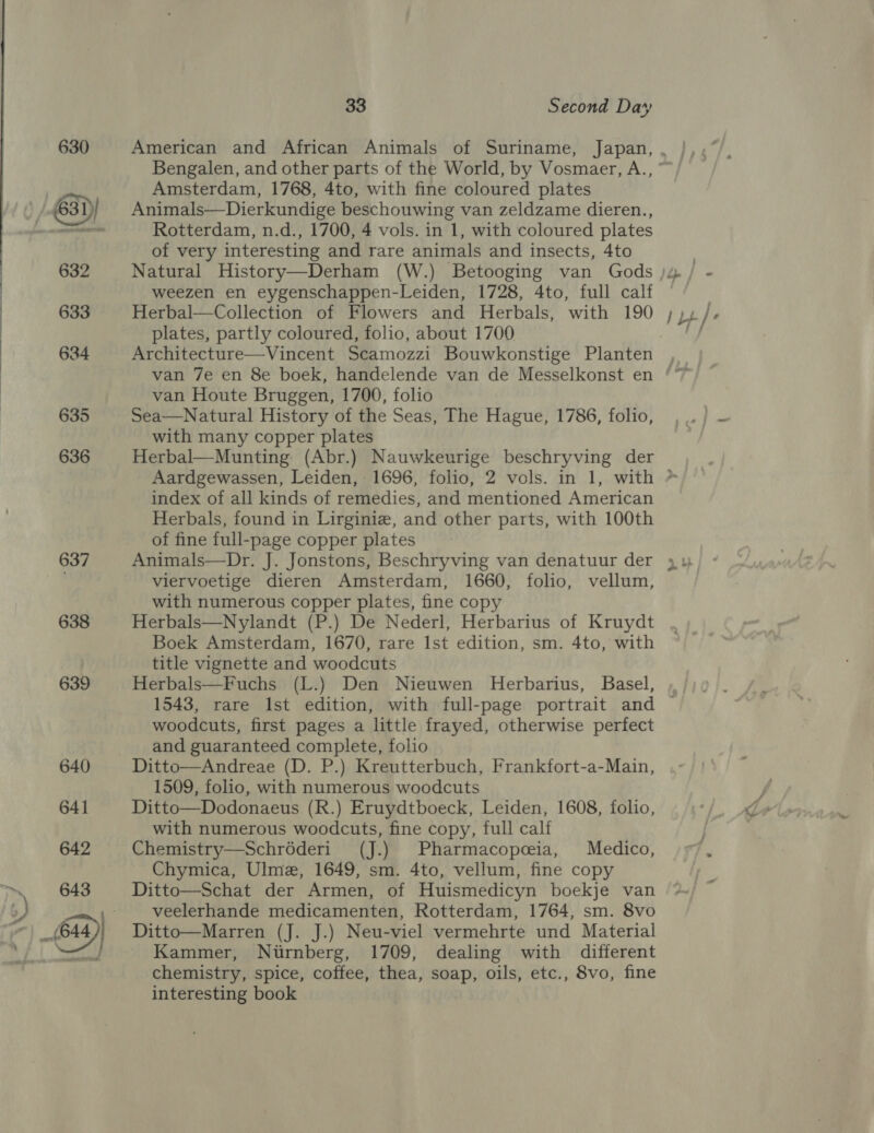 637 638 639 33 Second Day Amsterdam, 1768, 4to, with fine coloured plates Animals—Dierkundige beschouwing van zeldzame dieren., Rotterdam, n.d., 1700, 4 vols. in 1, with coloured plates of very interesting and rare animals and insects, 4to weezen en eygenschappen-Leiden, 1728, 4to, full calf Herbal—Collection of Flowers and Herbals, with 190 plates, partly coloured, folio, about 1700 Architecture—Vincent Scamozzi Bouwkonstige Planten Pr van Houte Bruggen, 1700, folio Sea—Natural History of the Seas, The Hague, 1786, folio, with many copper plates Herbal—Munting (Abr.) Nauwkeurige beschryving der index of all kinds of remedies, and mentioned American Herbals, found in Lirginiz, and other parts, with 100th of fine full-page copper plates Animals—Dr. J. Jonstons, Beschryving van denatuur der viervoetige dieren Amsterdam, 1660, folio, vellum, with numerous copper plates, fine copy Herbals—Nylandt (P.) De Nederl, Herbarius of Kruydt Boek Amsterdam, 1670, rare 1st edition, sm. 4to, with title vignette and woodcuts Herbals—Fuchs (L.) Den Nieuwen Herbarius, Basel, woodcuts, first pages a little frayed, otherwise perfect and guaranteed complete, folio Ditto—Andreae (D. P.) Kreutterbuch, Frankfort-a-Main, 1509, folio, with numerous woodcuts Ditto—Dodonaeus (R.) Eruydtboeck, Leiden, 1608, folio, with numerous woodcuts, fine copy, full calf Chemistry—Schréderi (J.) Pharmacopceia, Medico, Chymica, Ulme, 1649, sm. 4to, vellum, fine copy Ditto—Schat der Armen, of Huismedicyn boekje van veelerhande medicamenten, Rotterdam, 1764, sm. 8vo Ditto—Marren (J. J.) Neu-viel vermehrte und Material Kammer, Nirnberg, 1709, dealing with different chemistry, spice, coffee, thea, soap, oils, etc., 8vo, fine interesting book €\ _