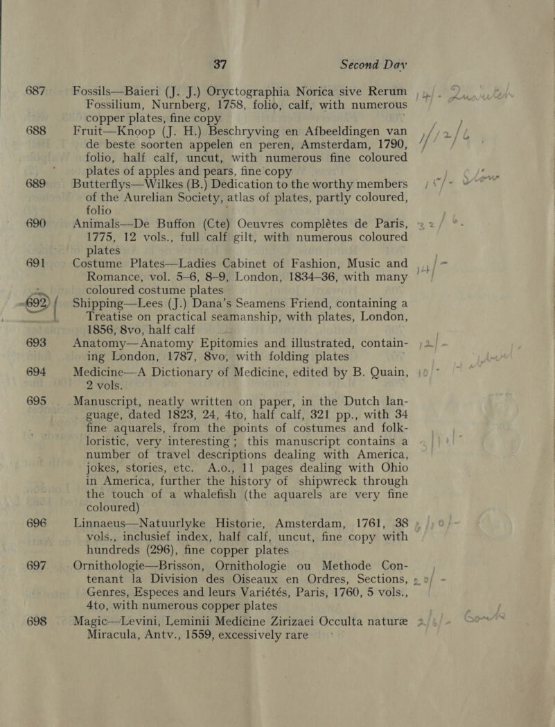 687 688 689 690 694 696 697 698 37 Second Dav Fossils—Baieri (J. J.) Oryctographia Norica sive Rerum Fossilium, Nurnberg, 1758, folio, calf, with numerous copper plates, fine copy Fruit—Knoop (J. H.) Beschryving en Afbeeldingen van de beste soorten appelen en peren, Amsterdam, 1790, foo, half calf, uncut, with numerous fine coloured plates of apples and pears, fine copy Butterflys—Wilkes (B.) Dedication to the worthy members of the Aurelian Society, atlas of plates, partly coloured, folio Animals—De Buffon (Cte) Oeuvres complétes de Paris, 1775, 12 vols., full calf gilt, with numerous coloured plates | Costume Plates—Ladies Cabinet of Fashion, Music and Romance, vol. 5-6, 8-9, London, 1834-36, with many coloured costume plates Shipping—Lees (J.) Dana’s Seamens Friend, containing a Treatise on practical seamanship, with plates, London, 1856, 8vo, half calf Anatomy—Anatomy Epitomies and illustrated, contain- ing London, 1787, 8vo, with folding plates Medicine—A Dictionary of Medicine, edited by B. Quain, 2 vols. Manuscript, neatly written on paper, in the Dutch lan- guage, dated 1823, 24, 4to, half calf, 321 pp., with 34 fine aquarels, from the points of costumes and folk- loristic, very interesting ; this manuscript contains a number of travel descriptions dealing with America, jokes, stories, etc. A.o., 11 pages dealing with Ohio in America, further the history of shipwreck through the touch of a whalefish (the aquarels are very fine coloured) Linnaeus—Natuurlyke Historie, Amsterdam, 1761, 38 hundreds (296), fine copper plates Ornithologie—Brisson, Ornithologie ou Methode Con- Genres, Especes and leurs Variétés, Paris, 1760, 5 vols., 4to, with numerous copper plates  Miracula, Antv., 1559, excessively rare