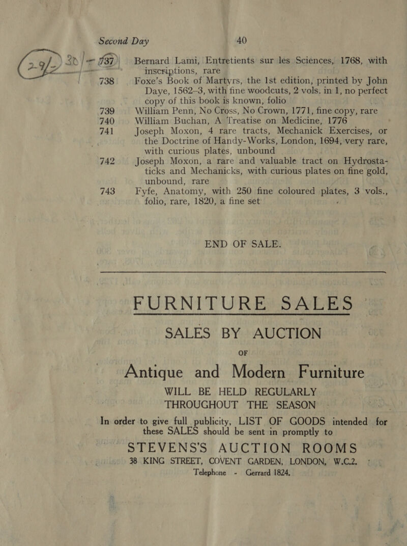inscnHiptions, rare Foxe’s Book of Martyrs, the lst edition, printed by John Daye, 1562-3, with fine woodcuts, 2 vols. in 1, no Baty copy of this book is known, folio William Penn, No Cross, No Crown, 1771, fine copy, rare William Buchan, A Treatise on Medicine, 1776 Joseph Moxon, 4 rare tracts, Mechanick Exercises, or the Doctrine of Handy-Works, London, 1694, very rare, with curious plates, unbound Joseph Moxon, a rare and valuable tract on Hydrosta- ticks and Mechanicks, with curious plates on fine gold, unbound, rare Fyfe, Anatomy, with 250 fine coloured betes, 3 vols., folio, rare, 1820, a fine set END OF SALE. FURNITURE SALES SALES BY AUCTION OF WILL BE HELD REGULARLY THROUGHOUT THE SEASON these SALES should be sent in promptly to Telephone - Gerrard 1824.