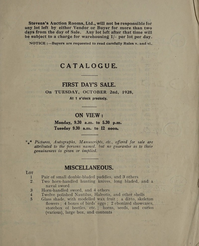 Stevens’s Auction Rooms, Ltd., will not be responsible for any lot left by either Vendor or Buyer for more than two days from the day of Sale. Any lot left after that time will be subject to a charge for warehousing 1 -- per lot per day. NOTICE :—Buyers are requested to read carefully Rules v. and vi.. CATALOGUE. FIRST DAY’S SALE. On TUESDAY, OCTOBER 2nd, 1928,  ON VIEW: Monday, 9.30 a.m. to 5.30 p.m. Tuesday 9.30 a.m. to 12 noon. *,* Pictures, Autographs, Manuscripts, etc., offered for sale are attributed to the persons named, but no guarantee as to their genuineness 1s given or implied. MISCELLANEOUS. Lot 1 Pair of small double-bladed paddles, and 3 others 2. Two horn-handled hunting knives, long bladed, and a naval sword 3 Horn-handled sword, and 4 others : é + Twelve polished Nautilus, Haleotis, and other shells flowers ; 4 boxes of birds’ eggs; 2 ebonized showcases, storebox of beetles, etc.; horns, seeds, and curios (various), large box, and contents 