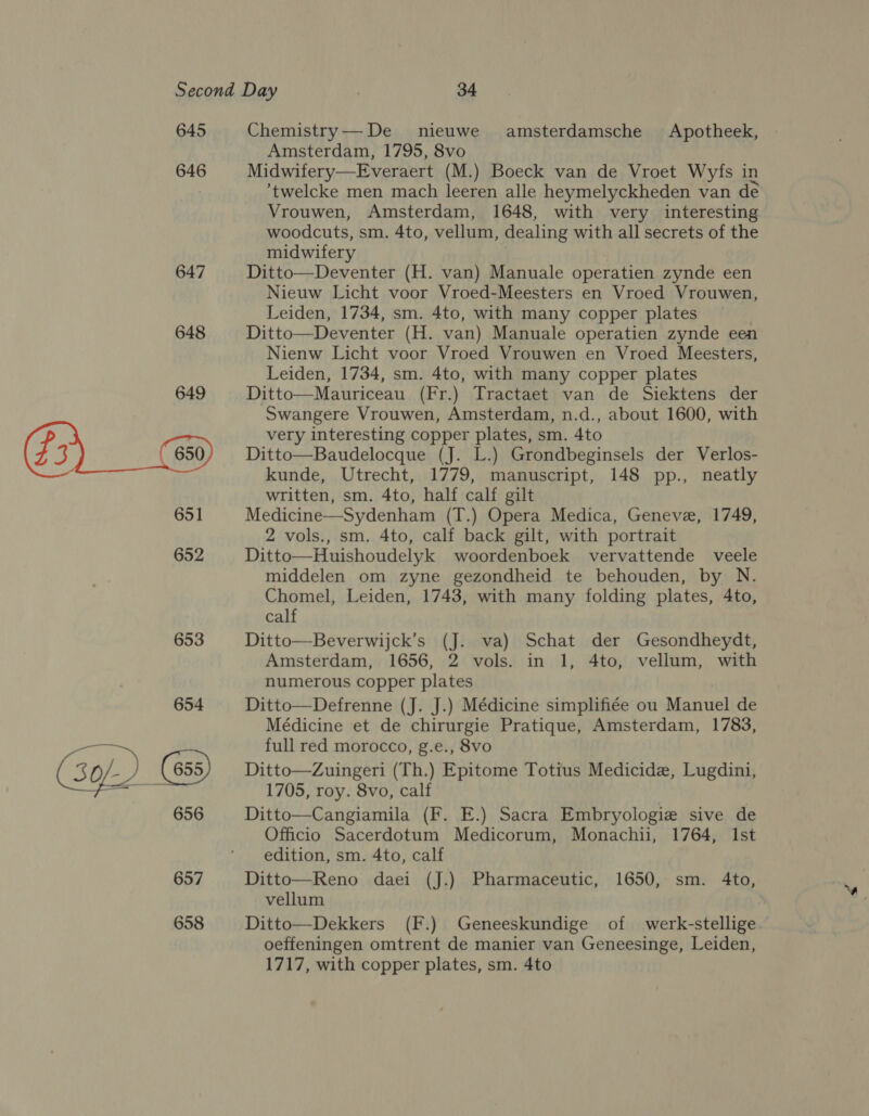 645 646 647 648 Chemistry—-De nieuwe amsterdamsche Apotheek, Amsterdam, 1795, 8vo Midwifery—Everaert (M.) Boeck van de Vroet Wyfs in ’twelcke men mach leeren alle heymelyckheden van de Vrouwen, Amsterdam, 1648, with very interesting woodcuts, sm. 4to, vellum, dealing with all secrets of the midwifery | Ditto—Deventer (H. van) Manuale operatien zynde een Nieuw Licht voor Vroed-Meesters en Vroed Vrouwen, Leiden, 1734, sm. 4to, with many copper plates Ditto—Deventer (H. van) Manuale operatien zynde een Nienw Licht voor Vroed Vrouwen en Vroed Meesters, Leiden, 1734, sm. 4to, with many copper plates Ditto—Mauriceau (Fr.) Tractaet van de Siektens der Swangere Vrouwen, Amsterdam, n.d., about 1600, with very interesting copper plates, sm. 4to Ditto—Baudelocque (J. L.) Grondbeginsels der Verlos- kunde, Utrecht, 1779, manuscript, 148 pp., neatly written, sm. 4to, half calf gilt Medicine—Sydenham (T.) Opera Medica, Geneve, 1749, 2 vols., sm. 4to, calf back gilt, with portrait Ditto—Huishoudelyk woordenboek vervattende veele middelen om zyne gezondheid te behouden, by N. Chomel, Leiden, 1743, with many folding plates, 4to, calf Ditto—Beverwijck’s (J. va) Schat der Gesondheydt, Amsterdam, 1656, 2 vols. in 1, 4to, vellum, with numerous copper plates Ditto—Defrenne (J. J.) Médicine simplifiée ou Manuel de Médicine et de chirurgie Pratique, Amsterdam, 1783, full red morocco, g.e., 8vo Ditto—Zuingeri (Th.) Epitome Totius Medicide, Lugdini, 1705, roy. 8vo, calf Ditto—Cangiamila (F. E.) Sacra Embryologie sive de Officio Sacerdotum Medicorum, Monachii, 1764, Ist edition, sm. 4to, calf Ditto—Reno daei (J.) Pharmaceutic, 1650, sm. 4to, vellum Ditto—Dekkers (F.) Geneeskundige of werk-stellige oeffeningen omtrent de manier van Geneesinge, Leiden, 1717, with copper plates, sm. 4to  