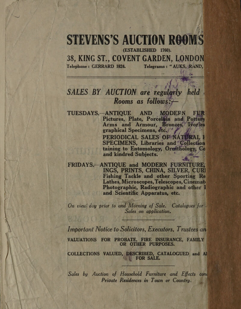     STEVENS’S AUCTION ROOMS (ESTABLISHED 1760). 38, KING ST., COVENT GARDEN, LONDON Telephone : GERRARD 1824. Telegrams : “ avis , RAND, : peed. ‘                        TUESDAYS.—ANTIQUE AND - Pictures, Plate, Postl Arms_ and Armour, | SPECIMENS, ee oP Ki Tlectoa taining to Entomology; Ornit holo ant! kindved Subjeetat “40&gt; Fe PRINTS, CHINA, SILVER, CUR RI F ishing Tackle and other Spo ag. ¢ Lathes, Microscopes, Telescopes, Cinemz at Photographic, Radiographic and other I and Scientific. Apparatus, etc. $ a On view! day prior to ae Niining of Sale: “Cataloguedtfoe Oru Sales. on E segiioe _— eo I mportant Notice to Sit, Executors, Trustees id VALUATIONS FOR PROBATE, FIRE INSURANCE, FAMILY OR ee PURPOSES. ‘yf COLLECTIONS ibis ESCRIBED, CATALOGUED. and AJ FOR SALE. :  Sales by Auction of Household Furniture and Effet cont Private Residences in Town or Country. © ‘ig