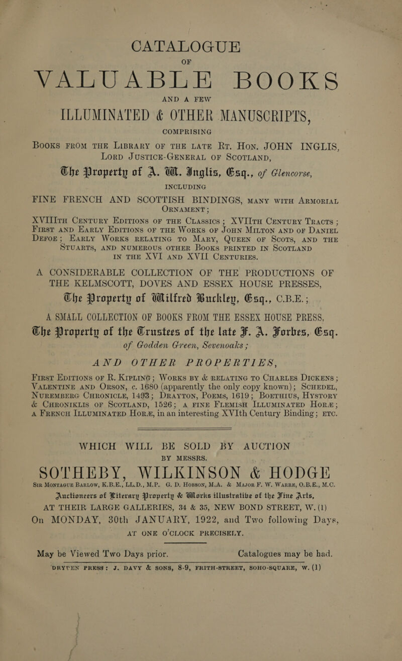 VWeanUABLE BOOKS AND A FEW ILLUMINATED &amp; OTHER MANUSCRIPTS, COMPRISING Books FROM THE LiBRARY OF THE LATE Rr. Hon. JOHN INGLIS, LorpD JUSTICE-GENERAL OF SCOTLAND, Ghe Property of A. W. Inglis, Esq., of Glencorse, INCLUDING FINE FRENCH AND SCOTTISH BINDINGS, many with ARMORIAL ORNAMENT ; XVIlItH Century EDITIONS OF THE Coenee XVIilta Century TRActTs ; First aNnD Earty Epirions oF THE WorRKS oF J OHN MILTON AND OF DANIEL Devore; Earty Works RELATING TO Mary, QUEEN oF ScoTs, AND THE Sruarrs, AND NUMEROUS OTHER Books PRINTED IN SCOTLAND IN THE XVI anp XVII CENTURIES. A CONSIDERABLE COLLECTION OF THE PRODUCTIONS OF THE KELMSCOTT, DOVES AND ESSEX HOUSE PRESSES, Ghe Property of Wilfred Buckley, Gsq., C.BL.; A SMALL COLLECTION OF BOOKS FROM THE ESSEX HOUSE PRESS, Che Property of the Grustees of the late F. A. Forbes, Eg. of Godden Green, Sevenoaks ; AND OTHER PROPERTIES, First Epirions or R. Kipntinc; Works By &amp; RELATING TO CHARLES DICKENS ; VALENTINE AND ORSON, c. 1680 (apparently the only copy known); ScHEDEL, NUREMBERG CHRONICLE, 1493; Drayton, PorMs, 1619; Borraius, Hystrory &amp; CHRONIKLIS OF SCOTLAND, 1526; A FINE FLEMISH ILLUMINATED Hor#4; A FrencH ILLUMINATED Hor, in an interesting XVIth Century Binding; ETc. WHICH WILL BE SOLD BY AUCTION BY MESSRS. SOTHEBY, WILKINSON &amp; HODGE Sir MonraGuE Bartow, K.B.E., LL.D., M.P. G. D. Hopson, M.A. &amp; Masor F. W. Warps, O.B.E., M.C. Auctioneers of Literary Property &amp; Works illustrative of the Fine Arts, AT THEIR LARGE GALLERIES, 34 &amp; 35, NEW BOND STREET, W. (1) On MONDAY, 30th JANUARY, 1922, and Two following Days, AT ONE O'CLOCK PRECISELY. May be Viewed Two Days prior. Catalogues may be had.