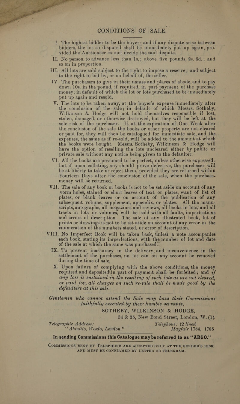  CONDITIONS OF SALE. I, The highest bidder to be the buyer; and if any dispute arise between bidders, the lot so disputed shall be immediately put up again, pro- vided the Auctioneer cannot decide the said dispute. II. No person to advance less than 1s.; above five pounds, 2s. 6d.; and so on in proportion. III. All lots are sold subject to the right to impose a reserve; and subject to the right to bid by, or on behalf of, the seller. IV. The purchasers to give in their names and places of abode, and to pay down 10s. in the pound, if required, in part payment, of the purchase money; in default of which the lot or lots purchased to be immediately put up again and resold. V. The lots to be taken away, at the buyer’s expense immediately after the conclusion of the sale; in default of -which Messrs. Sotheby, » Wilkinson &amp; Hodge will not hold themselves responsible if lost, stolen, damaged, or otherwise destroyed, but they will be left at the sole risk of the purchaser. If, at the expiration of One Week after the conclusion of the sale the books or other property are not cleared or paid for, they will then be catalogued for immediate sale, and the expenses, the same as if re-sold, will be added to the amount at which the books were bought. Messrs. Sotheby, Wilkinson &amp; Hodge will have the option of reselling the lots uncleared either by public or private sale without any notice being given to the defaulter. VI. All the books are presumed to he perfect, unless otherwise expressed ; but if upon collating, any should prove defective, the purchaser will be at liberty to take or reject them, provided they are returned within Fourteen Days after the conclusion of the sale, when the purchase- money will be returned. VII. The sale of any book or books is not to be set aside on account of any vorm holes, stained or short leaves of text or plates, want of list of plates, or blank leaves or on account of the publication of any subsequent volume, supplement, appendix, or plates. All the manu- scripts, autographs, all magazines at reviews, all books in lots, and all tracts in lots or volumes, will be sold with all faults, imperfections and errors of description. The sale of any illustrated book, lot of prints or drawings is not to be set aside on account of any error in the enumeration of the numbers stated, or error of description. VIII. No Imperfect Book will be taken back, unless a note accompanies each eo stating its imperfections, with the number of lot and date of the sale at which the same was purchased. IX. To prevent inaccuracy in the delivery, and inconvenience in the settlement of the purchases, no lot can on any account be removed during the time of sale. X. Upon failure of complying with the above conditions, the money required and depositediin part of payment shall be forfeited; and 2f any loss 1s sustained in the reselling of such lots as are not cleared, or paid for, all charges on such re-sale shall be made good by the defaulters at this sale. Gentlemen who cannot attend the Sale may have thetr Conmisstons farthfully executed by their humble servants, SOTHEBY, WILKINSON &amp; HODGE, 34 &amp; 35, New Bond Street, London, W. (1). Telegraphic Address: Telephone: (2 lines) ** Abinitio, Wesdo, London.” Mayfair 1784, 1785 In sending Commissions this Catalogue may be referred to as ‘‘ ARGO.” CoMMISSIONS SENT BY TELEPHONE ARE ACCEPTED ONLY AT THE, SENDER’S RISK AND MUST BE CONFIRMED BY LETTER OR TELEGRAM.