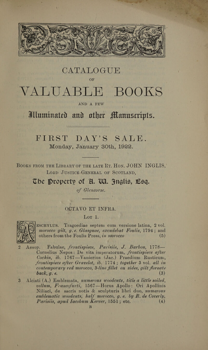  Hluminated and other Mamrscripts.   Teles eT) AY. S0.S ALT Bis. Monday, January 30th, 1922. Books FROM THE LIBRARY OF THE LATE Rt. Hon. JOHN INGLIS, Lord JUSTICE-GENERAL OF SCOTLAND, Che Property of A. UW. Znglis, Lsq. of Glencorse. ; OCTAVO ET INFRA. Lop). ESCHYLUS. ‘Tragoediae septem cum versione latina, 2 vol. morocco gilt, g.e. Glasguae, eacudebat Foulis, 1794; and others from the Foulis Press, 7” morocco (5)  2 Aesop. Fabulae, /rontispiece, Parisiis, J. Barbou, 1778— Cornelius Nepos: De vita imperatorum, /rontispiece after Cochin, ib. 1767—Vanierius (Jac.) Praedium Rusticum, | Srontispiece after Gravelot, ib. 1774; together 3 vol. all in contemporary red morocco, 3-line fillet on sides, gilt floreate back, g. @. (3) 3. Alciati (A.) Emblemata, numerous woodcuts, title a little soiled, vellum, Francofurti, 1567—Horus Apollo: Ori Apollinis Niliaci, de sacris notis &amp; sculpturis libri duo, numerous emblematic woodcuts, half morocco, g. e. by R. de Coverly, Parisiis, apud Iacobum Kerver, 1551; ete. (4) B