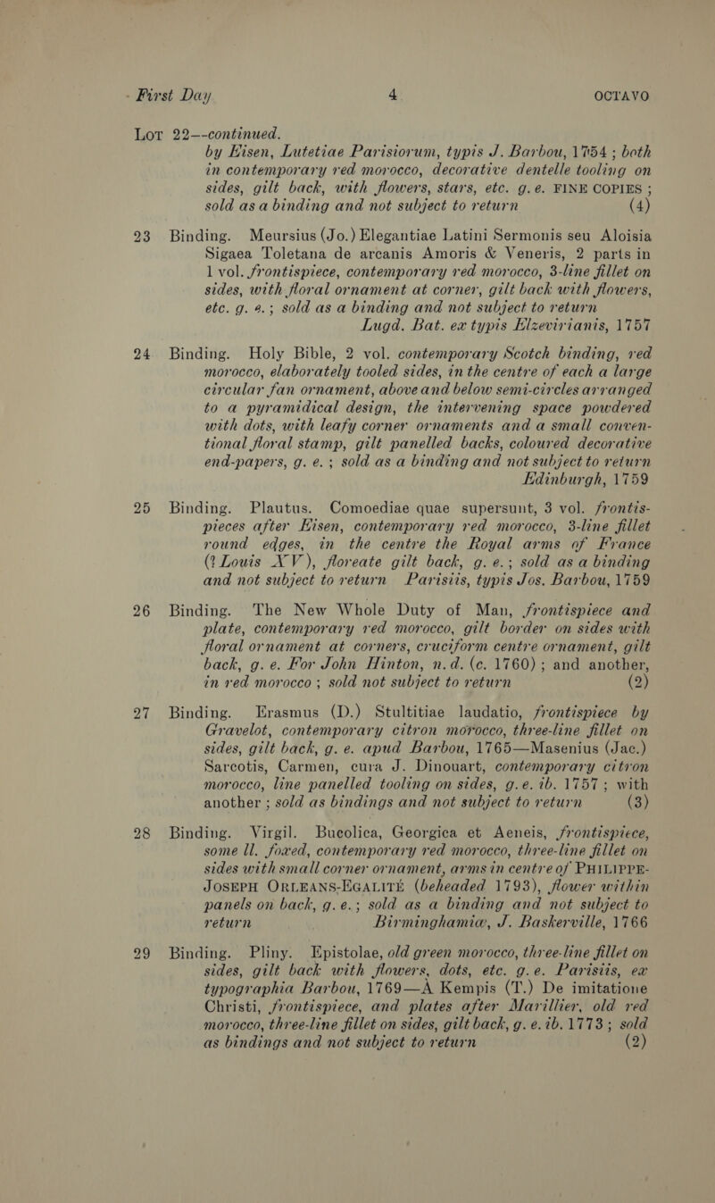 23 24 25 26 27 28 by Hisen, Lutetiae Parisiorum, typis J. Barbou, 1754 ; both in contemporary red morocco, decorative dentelle tooling on sides, gilt back, with flowers, stars, etc. g.ée. FINE COPIES ; sold asa binding and not subject to return (4) Binding. Meursius (Jo.) Elegantiae Latini Sermonis seu Aloisia Sigaea Toletana de arcanis Amoris &amp; Veneris, 2 parts in l vol. frontispiece, contemporary red morocco, 3-line fillet on sides, with floral ornament at corner, gilt back with flowers, etc. g. 9.; sold as a binding and not subject to return Lugd. Bat. ex typis Elzevirianis, 1757 Binding. Holy Bible, 2 vol. contemporary Scotch binding, red morocco, elaborately tooled sides, in the centre of each a large circular fan ornament, aboveand below semi-circles arranged to a pyramidical design, the intervening space powdered with dots, with leafy corner ornaments and a small conven- tional floral stamp, gilt panelled backs, coloured decorative end-papers, g. e.; sold as a binding and not subject to return Edinburgh, 1759 Binding. Plautus. Comoediae quae supersunt, 3 vol. /rontis- pieces after Eisen, contemporary red morocco, 3-line fillet round edges, in the centre the Royal arms of France (? Louis XV), floreate gilt back, g. e.; sold as a binding and not subject to return Pavisiis, typis Jos. Barbou, 1759 Binding. The New Whole Duty of Man, frontispiece and plate, contemporary red morocco, gilt border on sides with floral ornament at corners, cruciform centre ornament, gilt back, g. e. For John Hinton, n.d. (c. 1760); and another, in red morocco ; sold not subject to return (2) Binding. Erasmus (D.) Stultitiae laudatio, frontispiece by Gravelot, contemporary citron morocco, three-line fillet on sides, gilt bach, g. e. apud Barbou, 1765—Masenius (Jac.) Sarcotis, Carmen, cura J. Dinouart, contemporary citron morocco, line panelled tooling on sides, g.e. ib. 1757 ; with another ; sold as bindings and not subject to return (3) Binding. Virgil. Bucolica, Georgica et Aeneis, jrontispiece, some ll. fowed, contemporary red morocco, three-line fillet on sides with small corner ornament, arms in centre of PHILIPPE- JOSEPH ORLEANS-HGALITE (beheaded 1793), flower within panels on back, g.e.; sold as a binding and not subject to return Birminghamia, J. Baskerville, 1766 Binding. Pliny. Epistolae, old green morocco, three-line Sillet on sides, gilt back with flowers, dots, etc. g.e. Parisiis, ex typographia Barbou, 1769—A Kempis (T.) De imitatione Christi, jrontispiece, and plates after Marillier, old red morocco, three-line fillet on sides, gilt back, g.e.7b.1773; sold as bindings and not subject to return (2)