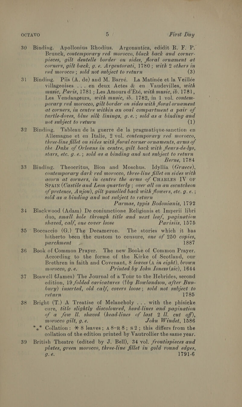 30 Binding. Apollonius Rhodius. Argonautica, edidit R. F. P. Brunck, contemporary red morocco, black back and corner- pieces, gilt dentelle border on sides, floral ornament at corners, gilt back, g. e. Argentorati, 1780; with 2 others in red morocco; sold not subject to return (3) 31 Binding. Piis (A. de) and M. Barré. La Matinée et la Veillée villageoises ... en deux Actes &amp; en Vaudevilles, wth music, Paris, 1781 ; Les Amours d’Eté, with music, 2b. 1781, Les Vendangeurs, wth music, 2b. 1782, in 1 vol. contem- porary red morocco, gilt border on sides with floral ornament at corners, in centre within an oval compartment a pair of turtle-doves, blue silk linings, g.e.; sold asa binding and not subject to return (1) 32 Binding. ‘Tableau de la guerre de la pragmatique-sanction en Allemagne et en Italie, 2 vol. contemporary red morocco, three-line fillet on sides with floral corner ornaments, arms of the Duke of Orleans in centre, gilt back with fleurs-de-lys, stars, etc. g.e.; sold asa binding and not subject to return Berne, 1784 33. Binding. Theocritus, Bion and Moschus. Idyllia (Graece), contemporary dark red morocco, three-line fillet on sides with acorn at corners, in centre the arms of CHARLES IV OF SPAIN (Castile and Leon quarterly ; over all on an escutcheon of pretence, Anjou), gilt panelled back with flowers, etc. g. é. ; sold as a binding and not subject to return Parmae, typis Bodonianis, 1792 34 Blackwood (Adam) De coniunctione Religionis et Imperii libri duo, small hole through title and neat leaf, pagination shaved, calf, one cover loose Parisiis, 1575 35 Boceaccio (G.) The Decameron. The stories which it has hitherto been the custom to censure, one of 250 copies, parchment _ 1887 36 Book of Common Prayer. The new Booke of Common Prayer. According to the forme of the Kirke of Scotland, our Brethren in faith and Covenant, 8 leaves (A in eight), brown MOYOCCO, Gg. e. Printed by Iohn Ioness (sic), 1644 37 Boswell (James) The Journal of a Tour to the Hebrides, second edition, 19 folded caricatures (thy Rowlandson, after Bun- bury) inserted, old calf, covers loose; sold not subject to return 1785 38 Bright (T.) A Treatise of Melancholy ... with the phisicke cure, title slightly discoloured, head-lines and pagination af a few Il. shaved (head-lines of last 2 ll. cut off), morocco gilt, g.e. John Windet, 1586 *.* Collation: * 8 leaves; A8-R8; S2; this differs from the collation of the edition printed by Vautrollier the same year. 39 British Theatre (edited by J. Bell), 34 vol. frontispieces and plates, green morocco, three-line fillet in gold round edges, g.e. 1791-6