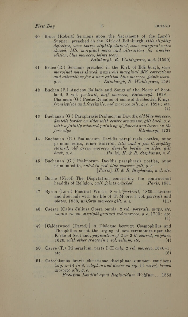 40 4] 42 43 44 45 46 47 48 49 50 51 Bruce (Robert) Sermons upon the Sacrament of the Lord’s Supper: preached in the Kirk of Edinburgh, ¢ztle slightly defective, some leaves slightly stained, some marginal notes shaved, MS. marginal notes and alterations for another edition, blue morocco, joints worn Edinburgh, R. Waldegrave, n. d. (1590) Bruce (R.) Sermons preached in the Kirk of Edinburgh, some marginal notes shaved, numerous marginal MS. corrections and alterations for a new edition, blue morocco, joints worn, g. e. - Edinburgh, R. Waldegrave, 1591 Buchan (P.) Ancient Ballads and Songs of the North of Scot- land, 2 vol. portrait, half morocco, Kdinburgh. 1828— Chalmers (G.) Poetic Remains of some of the Scotish Kings, Frontispiece and facsimile, red morocco gilt, g. e. 1824 ; as 4 Buchanan (G.) Paraphrasis Psalmorum Davidis, old blue morocco, dentelle border on sides with centre ornament, gilt back, g. e. with a faintly coloured painting of flowers and leaves on the JSore-edge Edinburgi, 1737 Buchanan (G.) Psalmorum Davidis paraphrasis poetica, nune primum edita, FIRST EDITION, title and a few ll. slightly stained, old green morocco, dentelle border on sides, gilt back, g. é. [Paris], H. &amp; R. Stephanus, n. d. Buchanan (G.) Psalmorum Davidis paraphrasis poetica, nunc primum edita, »wled in red, blue morocco gilt, g. é. [Paris], H. &amp; R. Stephanus, n.d. ete. Burne (Nicol) The Dispvtation concerning the controversit headdis of Religion, calf, joints cracked Paris, 1581 Byron (Lord) Poetical Works, 8 vol. portrait, 1839—Letters and Journals with his life of T. Moore, 3 vol. portrait and plates, 1833, uniform morocco gilt, g. e. (11) Caesar (Caius Julius) Opera omnia, 2 vol. portrazt, maps, ete. LARGE PAPER, straight-grained ved morocco, g.e. 1790; ete. (4) [Calderwood (David) ] A Dialogue betwixt Cosmophilus and Theophilus anent the urging of new ceremonies upon the Kirke of Scotland, pagination of 2 or 3 Il. shaved, no place, 1620, with other tracts in 1 vol. vellum, ete. (4) Carve (T.) Itinerarium, parts I-II only, 2 vol. morocco, 1640-1 ; ete. (8) Catechismus brevis christianae disciplinae summam continens (sig. A-14 in 8, colophon and device on sig. 14 verso), brown morocco gilt, g. é. Kacusum Londini apud Reginaldum Wolfium... 15538