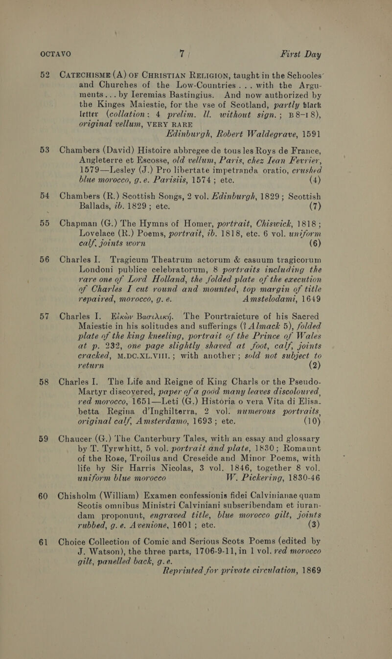 52 53 54 55 56 57 58 59 60 61 CATECHISME (A) oF CHRISTIAN RELIGION, taught in the Schooles’ and Churches of the Low-Countries...with the Argu- ments... by leremias Bastingius. And now authorized by the Kinges Maiestie, for the vse of Scotland, partly black letter (collation: 4 prelim. Il. without sign.; B8-18), original vellum, VERY RARE Kdinburgh, Robert Waldegrave, 1591 Chambers (David) Histoire abbregee de tous les Roys de France, Angleterre et Escosse, old vellum, Paris, chez Iean Fevrier, 1579—Lesley (J.) Pro libertate impetranda oratio, crushed blue morocco, g.e. Paristis, 1574; ete. (4) Chambers (R.) Scottish Songs, 2 vol. Edinburgh, 1829; Scottish Ballads, 7b. 1829; ete. (7) Chapman (G.) The Hymns of Homer, portrait, Chiswick, 1818 ; Lovelace (R.) Poems, portratt, 7b. 1818, etc. 6 vol. uniform calf, joints worn (6) Charles I. Tragicum Theatrum actorum &amp; casuum tragicorum Londoni publice celebratorum, 8 portraits including the rare one of Lord Holland, the folded plate of the execution of Charles I cut round and mounted, top margin of title repaired, morocco, g. é. Amstelodami, 1649 Charles I. Etxav BaotAvky. The Pourtraicture of his Sacred Maiestie in his solitudes and sufferings (? Almack 5), folded plate of the king kneeling, portrait of the Prince of Wales at p. 232, one page slightly shaved at foot, calf, joints cracked, M.DC.XL.VIII.; with another; sold not subject to return (2) Charles I. The Life and Reigne of King Charls or the Pseudo- Martyr discovered, paper of a good many leaves discoloured, red morocco, 1651—Leti (G.) Historia o vera Vita di Elisa- betta Regina d’Inghilterra, 2 vol. numerous portraits, original calf, Amsterdamo, 1693; etc. (10) Chaucer (G.) he Canterbury Tales, with an essay and glossary by T. Tyrwhitt, 5 vol. portrazt and plate, 1830; Romaunt of the Rose, Troilus and Creseide and Minor Poems, with life by Sir Harris Nicolas, 3 vol. 1846, together 8 vol. uniform blue morocco W. Pickering, 1830-46 Chisholm (William) Examen confessionis fidei Calvinianae quam Scotis omnibus Ministri Calviniani subscribendam et iuran- dam proponunt, engraved title, blue morocco gilt, joints rubbed, g.e. Avenione, 1601 ; ete. (3) Choice Collection of Comic and Serious Scots Poems (edited by J. Watson), the three parts, 1706-9-11,in 1 vol. ved morocco gilt, panelled back, g.e. Reprinted for private circulation, 1869