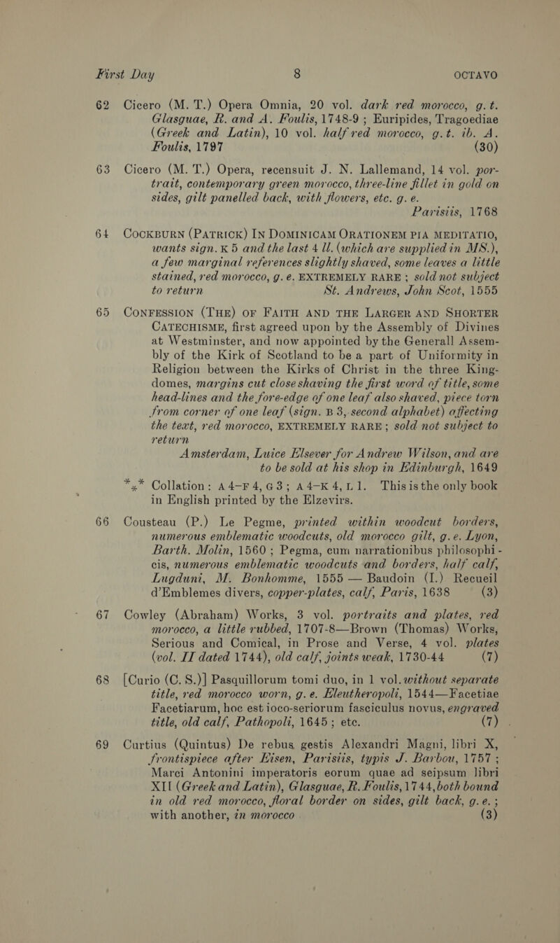 62 Cicero (M. T.) Opera Omnia, 20 vol. dark red morocco, g. t. Glasguae, R. and A. Foulis, 1748-9 ; Euripides, Tragoediae (Greek and Latin), 10 vol. half red morocco, g.t. ib. A. Foulis, 1797 (30) 63 Cicero (M. T.) Opera, recensuit J. N. Lallemand, 14 vol. por- trait, contemporary green morocco, three-line fillet in gold on sides, gilt panelled back, with flowers, etc. g. é. Parisiis, 1768 64 CockBuRN (Patrick) IN DoMINICAM ORATIONEM PIA MEDITATIO, wants sign.K 5 and the last 4 ll. (which are suppliedin MS.), a few marginal references slightly shaved, some leaves a little stained, red morocco, g. €. EXTREMELY RARE ; sold not subject to return St. Andrews, John Scot, 1555 65 CoNFESSION (THE) or FAITH AND THE LARGER AND SHORTER CATECHISME, first agreed upon by the Assembly of Divines at Westminster, and now appointed by the Generall Assem- bly of the Kirk of Scotland to be a part of Uniformity in Religion between the Kirks of Christ in the three King- domes, margins cut close shaving the first word of title, some head-lines and the fore-edge of one leaf also shaved, piece torn trom corner of one leaf (sign. B 3,-second alphabet) affecting the text, red morocco, EXTREMELY RARE; sold not subject to return ; Amsterdam, Luice Elsever for Andrew Wilson, and are to be sold at his shop in Edinburgh, 1649 yx Collation: A4-F4,G3; A4-K4,L1. Thisisthe only book in English printed by the Elzevirs. 66 Cousteau (P.) Le Pegme, printed within woodcut borders, numerous emblematic woodcuts, old morocco gilt, g.e. Lyon, Barth. Molin, 1560; Pegma, cum narrationibus philosophi - cis, numerous emblematic woodcuts and borders, half calf, Lugduni, M. Bonhomme, 1555 — Baudoin (I.) Recueil d’Emblemes divers, copper-plates, calf, Paris, 1638 (3) 67 Cowley (Abraham) Works, 3 vol. portraits and plates, red morocco, a little rubbed, 1707-8—Brown (Thomas) Works, Serious and Comical, in Prose and Verse, 4 vol. plates (vol. IT dated 1744), old calf, joints weak, 1730-44 (7) 68 [Curio (C.8.)] Pasquillorum tomi duo, in 1 vol. without separate title, red morocco worn, g.e. EHleutheropoli, 1544—Facetiae Facetiarum, hoc est ioco-seriorum fasciculus novus, engraved title, old calf, Pathopoli, 1645; ete. (7) 69 Curtius (Quintus) De rebus gestis Alexandri Magni, libri X, Frontispiece after Hisen, Parisiis, typis J. Barbou, 1757 ; Marci Antonini imperatoris eorum quae ad seipsum libri XII (Greek and Latin), Glasguae, R. Foulis, 1744, both bound in old red morocco, floral border on sides, gilt back, g.e. ; with another, 22 morocco | (3)