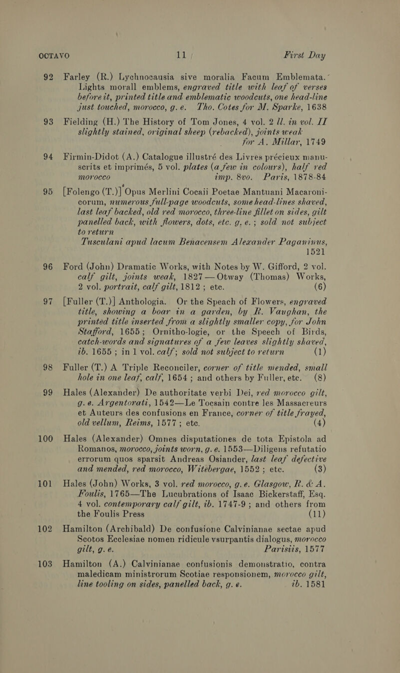 92 Farley (R.) Lychnocausia sive moralia Facum Emblemata. Lights morall emblems, engraved title with leaf of verses beforett, printed title and emblematic woodcuts, one head-line just touched, morocco, g.e. Tho. Cotes for M. Sparke, 1638 93 Fielding (H.) The History of Tom Jones, 4 vol. 2 dl. in vol. IT slightly stained, original sheep (rebacked), joints weak for A. Millar, 1749 94 Firmin-Didot (A.) Catalogue illustré des Livres précieux manu- scrits et imprimés, 5 vol. plates (a few in colours), half red morocco amp. 8vo. Paris, 1878-84 95 [Folengo (T.)] Opus Merlini Cocaii Poetae Mantuani Macaroni- corum, numerous full-page woodcuts, some head-lines shaved, last leaf backed, old red morocco, three-line fillet on sides, gilt panelled back, with flowers, dots, etc. g.e.; sold not subject to return Tusculani apud lacum Benacensem Alexander Paganinus, 1521 96 Ford (John) Dramatic Works, with Notes by W. Gifford, 2 vol. calf gilt, joints weak, 1827— Otway (Thomas) Works, 2 vol. portrait, calf gilt, 1812 ; ete. (6) 97 [Fuller (T.)] Anthologia. Or the Speach of Flowers, engraved title, showing a boar in a garden, by R. Vaughan, the printed title inserted from a slightly smaller copy, for John Stafford, 1655; Ornitho-logie, or the Speech of Birds, catch-words and signatures of a few leaves slightly shaved, 2b. 1655 ; in 1 vol. calf; sold not subject to return (1) 98 Fuller (T.) A Triple Reconciler, corner of title mended, small hole in one leaf, calf, 1654; and others by Fuller, ete. (8) 99 Hales (Alexander) De authoritate verbi Dei, xed morocco gilt, g.@. Argentorati, 1542—Le Tocsain contre Jes Massacreurs et Auteurs des confusions en France, corner of title frayed, old vellum, Reims, 1577 ; ete. (4) 100 Hales (Alexander) Omnes disputationes de tota Epistola ad Romanos, morocco, joints worn, g. e. 1553—Diligens refutatio errorum quos sparsit Andreas Osiander, last leaf defective and mended, red morocco, Witebergae, 1552; ete. (3) 101 Hales (John) Works, 3 vol. red morocco, g.e. Glasgow, R. &amp; A. Foulis, 1765—The Lucubrations of Isaac Bickerstaff, Esq. 4 vol. contemporary calf gilt, ib. 1747-9 ; and others from the Foulis Press (11) 102 Hamilton (Archibald) De confusione Calvinianae sectae apud Scotos Ecclesiae nomen ridicule vsurpantis dialogus, morocco gilt, g.e. Paristis, 1577 103 Hamilton (A.) Calvinianae confusionis demonstratio, contra maledicam ministrorum Scotiae responsionem, morocco gilt, line tooling on sides, panelled back, g. e. 7b. 1581