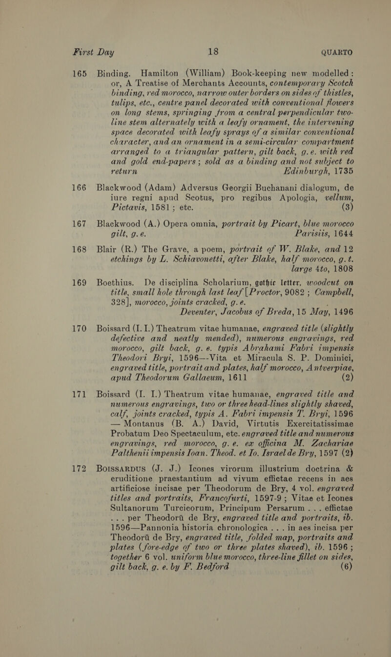 165 166 167 168 169 170 171 Binding. Hamilton (William) Book-keeping new modelled: or, A Treatise of Merchants Accounts, contemporary Scotch binding, red morocco, narrow outer borders on sides of thistles, tulips, etc., centre panel decorated with conventional flowers on long stems, springing from a central perpendicular two- line stem alternately with a leafy ornament, the intervening space decorated with leafy sprays of a similar conventional character, and an ornament in a semi-circular compartment arraguee, to a triangular pattern, gilt back, g.e. with red and gold end-papers; sold as a binding and not subject to return Edinburgh, 1735 Blackwood (Adam) Adversus Georgii Buchanani dialogum, de iure regni apud Scotus, pro regibus Apologia, vellum, Pictavis, 1581; ete. (3) Blackwood (A.) Opera omnia, portrait by Picart, blue morocco gilt, g.e. Parisits, 1644 Blair (R.) The Grave, a poem, portrait of W. Blake, and 12 etchings by L. Schiavonetti, after Blake, half morocco, g. t. large 4to, 1808 Boethius. De disciplina Scholarium, gothic letter, woodcut on title, small hole through last leaf | Proctor, 9082 ; Campbell, 398], morocco, joints cracked, g. e. Deventer, Jacobus of Breda, 15 May, 1496 Boissard (I. I.) Theatrum vitae humanae, engraved title (slightly defective and neatly mended), numerous engravings, red morocco, gilt back, g.¢@. typis Abrahami Fabri impensis Theodort Bryi, 1596—-Vita et Miracula S. P. Dominici, engraved title, portrait and plates, half morocco, Antverpiae, apud Theodorum Gallaeum, 1611 (2) Boissard (I. I.) Theatrum vitae humanae, engraved title and numerous engravings, two or three head-lines slightly shaved, calf, joints cracked, typis A. Fabri impensis T. Bryi, 1596 — Montanus (B. A.) David, Virtutis Exercitatissimae Probatum Deo Spectaculum, etc. engraved title and numerous engravings, red morocco, g.e. ex officina M. Zachariae Palthenii impensis Ioan. Theod. et Io. Israel de Bry, 1597 (2) BoissarpDus (J. J.) Icones virorum illustrium doctrina &amp; eruditione praestantium ad vivum effictae recens in aes artificiose incisae per Theodorum de Bry, 4 vol. engraved titles and portraits, Francofurti, 1597-9 ; Vitae et Icones Sultanorum Turcicorum, Principum Persarum.. . effictae .. per Theodort de Bry, engraved title and portraits, 7b. 1596—Pannonia historia chronologica ... in aes. incisa per Theodori de Bry, engraved title, folded map, portraits and plates ( fore-edge of two or three plates shaved), ib. 1596 ; together 6 vol. uniform blue morocco, three-line fillet on ce