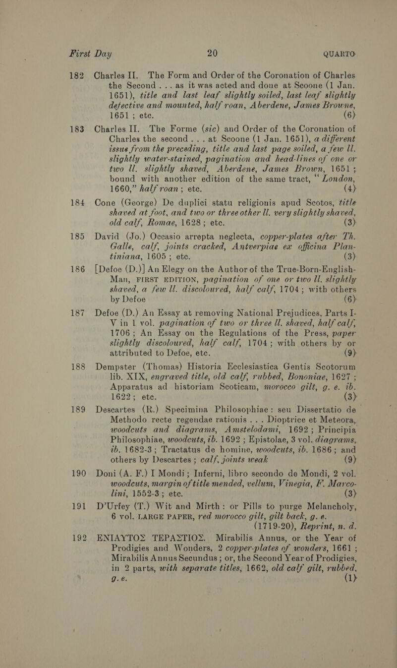 182 Charles II. The Form and Order of the Coronation of Charles the Second... as it was acted and done at Scoone (1 Jan. 1651), ttle and last leaf slightly soiled, last leaf slightly defective and mounted, half roan, Aberdene, James Browne, 1651 ; ete. (6): 183 Charles II. The Forme (sic) and Order of the Coronation of Charles the second... at Scoone (1 Jan. 1651), a different issue from the preceding, title and last page soiled, a few ll. slightly water-stained, pagination and head-lines of one or two Il. slightly shaved, Aberdene, James Brown, 1651 3 bound with another edition of the same tract, ‘ London, 1660,” half roan ; ete. (4) 184 Cone (George) De duplici statu religionis apud Scotos, title shaved at foot, and two or three other ll. very slightly shaved, old calf, Romae, 1628; etc. (3) 185 David (Jo.) Occasio arrepta neglecta, copper-plates after Th. Galle, calf, joints cracked, Antverpiae ex officina Plan- tiniana, 1605; ete. (3) 186 [Defoe (D.)] An Elegy on the Author of the True-Born-English- Man, FIRST EDITION, pagination of one or two ll. slightly shaved, a few ll. discoloured, half calf, 1704; with others by Defoe (6) 187 Defoe (D.) An Essay at removing National Prejudices, Parts I- V in 1 vol. pagination of two or three ll. shaved, half calf, 1706; An Essay on the Regulations of the Press, paper slightly discoloured, half calf, 1704; with others by or attributed to Defoe, etc. (9) 188 Dempster (Thomas) Historia Ecclesiastica Gentis Scotorum lib. XIX, engraved title, old calf, rubbed, Bononiae, 1627 ; Apparatus ad historiam Scoticam, morocco gilt, g. e. ib. 1622; ete. (3) 189 Descartes (R.) Specimina Philosophiae: seu Dissertatio de — Methodo recte regendae rationis ... Dioptrice et Meteora, woodcuts and diagrams, Amstelodami, 1692; Principia Philosophiae, woodcuts, 1b. 1692 ; Epistolae, 3 vol. d?agrams, 7b. 1682-3; Tractatus de homine, woodcuts, 7b. 1686; and others by Descartes ; calf, joints weak (9) 190 Doni (A. F.) I Mondi; Inferni, libro secondo de Mondi, 2 vol. woodcuts, margin of title mended, vellum, Vinegia, F. Marco- lini, 1552-3; ete. (3) 191 D’Urfey (T.) Wit and Mirth: or Pills to purge Melancholy, 6 vol. LARGE PAPER, red morocco gilt, gilt back, g. e. (1719-20), Reprint, n. d. 192 ENIAYTOS TEPASTIO®. Mirabilis Annus, or the Year of Prodigies and Wonders, 2 copper-plates of wonders, 1661 ; Mirabilis Annus Secundus; or, the Second Year of Prodigies, in 2 parts, with separate titles, 1662, old calf gilt, ba g.é. 1)