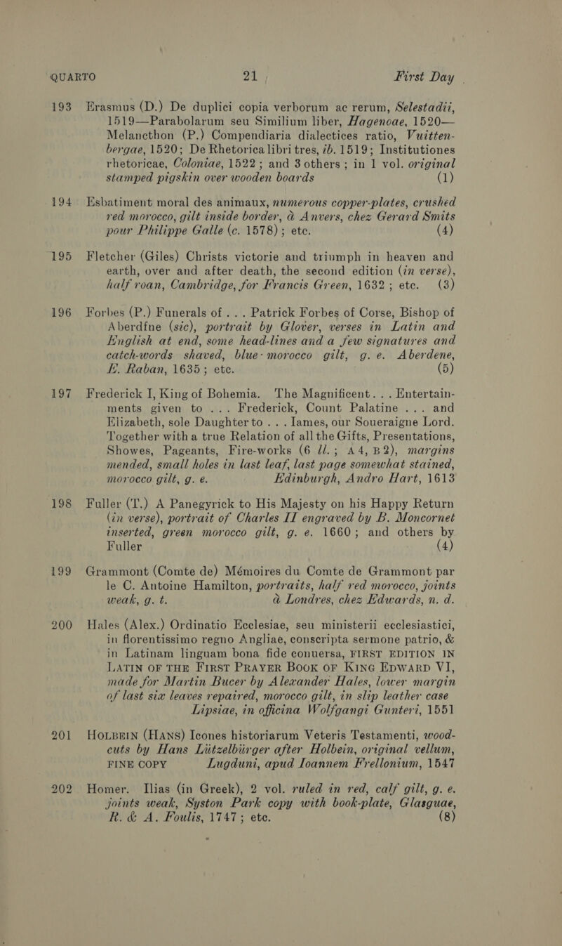 193 194 195 196 197 198 199 200 202 Erasmus (D.) De duplici copia verborum ac rerum, Selestadit, 1519—Parabolarum seu Similium liber, Hagenoae, 1520— Melancthon (P.) Compendiaria dialectices ratio, Vuitten- bergae, 1520; De Rhetorica libri tres, 7b. 1519; Institutiones rhetoricae, Coloniae, 1522; and 3 others ; in 1 vol. oréginal stamped pigskin over wooden boards (1) Esbatiment moral des animaux, numerous copper-plates, crushed red morocco, gilt inside border, d Anvers, chez Gerard Smits pour Philippe Galle (c. 1578) ; ete. (4) Fletcher (Giles) Christs victorie and triumph in heaven and earth, over and after death, the second edition (in verse), half roan, Cambridge, for Francis Green, 1632; ete. (3) Forbes (P.) Funerals of ... Patrick Forbes of Corse, Bishop of Aberdfne (sic), portrait by Glover, verses in Latin and English at end, some head-lines and a few signatures and catch-words shaved, blue: morocco gilt, g.e. Aberdene, E.. Raban, 1635; ete. (5) Frederick I, King of Bohemia. The Magnificent... Entertain- ments given to ... Frederick, Count Palatine ... and Elizabeth, sole Daughter to .. . lames, our Soueraigne Lord. ‘Together witha true Relation of all the Gifts, Presentations, Showes, Pageants, Fire-works (6 //.; A4,B2), margins mended, small holes in last leaf, last page somewhat stained, morocco gilt, g. é. Edinburgh, Andro Hart, 1613 Fuller (T.) A Panegyrick to His Majesty on his Happy Return (in verse), portrait of Charles II engraved by B. Moncornet inserted, green morocco gilt, g. e. 1660; and others by Fuller (4) Grammont (Comte de) Mémoires du Comte de Grammont par le C. Antoine Hamilton, portrazts, half red morocco, joints weak, g. t. adj Londres, chez Edwards, n. d. Hales (Alex.) Ordinatio Ecclesiae, seu ministerii ecclesiastici, in florentissimo regno Angliae, conscripta sermone patrio, &amp; in Latinam linguam bona fide conuersa, FIRST EDITION IN LATIN OF THE FIRST PRAYER Book oF Kine Epwarp VI, made for Martin Bucer by Alexander Hales, lower margin of last six leaves repaired, morocco gilt, in slip leather case Lipsiae, in officina Wolfgangi Gunteri, 1551 HoLBEIN (FIANS) Icones historiarum Veteris Testamenti, wood- cuts by Hans Liitzelbiirger after Holbein, original vellum, FINE COPY Lugduni, apud Ioannem Frellonium, 1547 Homer. Ilias (in Greek), 2 vol. ruled in red, calf gilt, g. e. joints weak, Syston Park copy with book-plate, Glasguae,