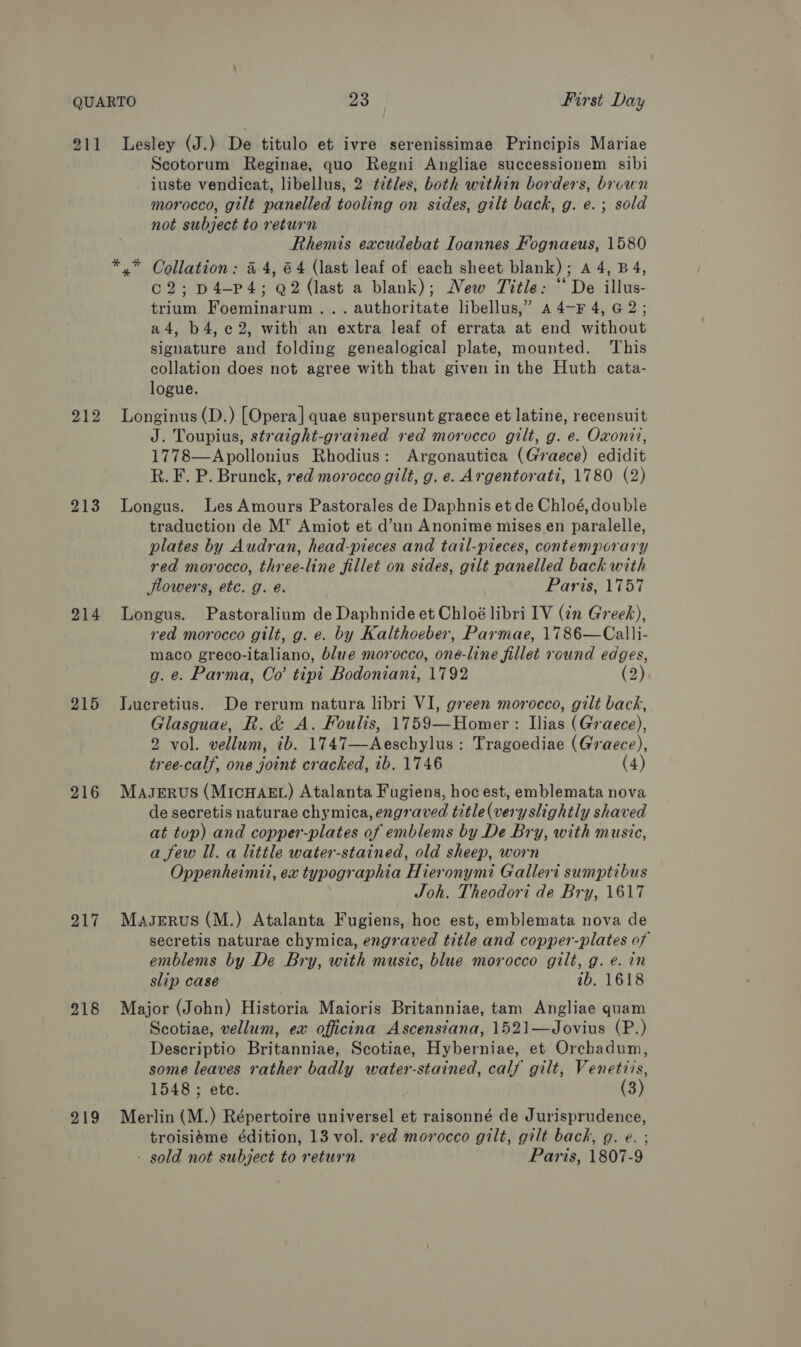 211 212 214 215 216 217 218 219 Lesley (J.) De titulo et ivre serenissimae Principis Mariae Scotorum Reginae, quo Regni Angliae successionem sibi iuste vendicat, libellus, 2 ¢¢tles, both within borders, brown morocco, gilt panelled tooling on sides, gilt back, g. e.; sold not subject to return Rhemis excudebat Ioannes Fognaeus, 1580 x” Collation: 44, 64 (last leaf of each sheet blank); A 4, B 4, o2;p4-pP4; Q2 (last a blank); New Title: “De illus- trium Foeminarum... authoritate libellus,” a 4—F 4, G2; a4, b4,c¢2, with an extra leaf of errata at end without signature and folding genealogical plate, mounted. ‘This collation does not agree with that given in the Huth cata- logue. Longinus (D.) [Opera] quae supersunt graece et latine, recensuit J. Toupius, straight-grained red morocco gilt, g. e. Oxonii, 1778—Apollonius Rhodius: Argonautica (Graece) edidit R. F. P. Brunck, red morocco gilt, g. e. Argentorati, 1780 (2) Longus. Les Amours Pastorales de Daphnis et de Chloé, double traduction de M* Amiot et d’un Anonime mises en paralelle, plates by Audran, head-pieces and tail-pieces, contemporary red morocco, three-line fillet on sides, gilt panelled back with lowers, etc. g. é. Paris, 1757 Longus. Pastoralium de Daphnide et Chloé libri IV (in Greek), red morocco gilt, g. e. by Kalthoeber, Parmae, 1786—Calli- maco greco-italiano, blue morocco, one-line fillet round edges, g. e. Parma, Oo’ tipi Bodoniani, 1792 (2) Lucretius. De rerum natura libri VI, green morocco, gilt back, Glasguae, R. &amp; A. Foulis, 1759—Homer : Ilias (Graece), 2 vol. vellum, ib. 1747—Aeschylus: Tragoediae (Graece), tree-calf, one joint cracked, ib. 1746 (4) Maserus (MICHAEL) Atalanta Fugiens, hoc est, emblemata nova de secretis naturae chymica, engraved title(very slightly shaved at top) and copper-plates of emblems by De Bry, with music, a few Il. a little water-stained, old sheep, worn Oppenheimii, ex typographia Hieronymi Galleri sumptibus Joh. Theodori de Bry, 1617 MaseErus (M.) Atalanta Fugiens, hoc est, emblemata nova de secretis naturae chymica, engraved title and copper-plates of emblems by De Bry, with music, blue morocco gilt, g. e. in slip case ib. 1618 Major (John) Historia Maioris Britanniae, tam Angliae quam Scotiae, vellum, ex officina Ascensiana, 1521—Jovius (P.) Descriptio Britanniae, Scotiae, Hyberniae, et Orchadum, some leaves rather badly water-stained, calf gilt, Venetiis, 1548 ; ete. (3) Merlin (M.) Répertoire universel et raisonné de Jurisprudence, troisiéme édition, 13 vol. xed morocco gilt, gilt back, g. e. ; - sold not subject to return Paris, 1807-9